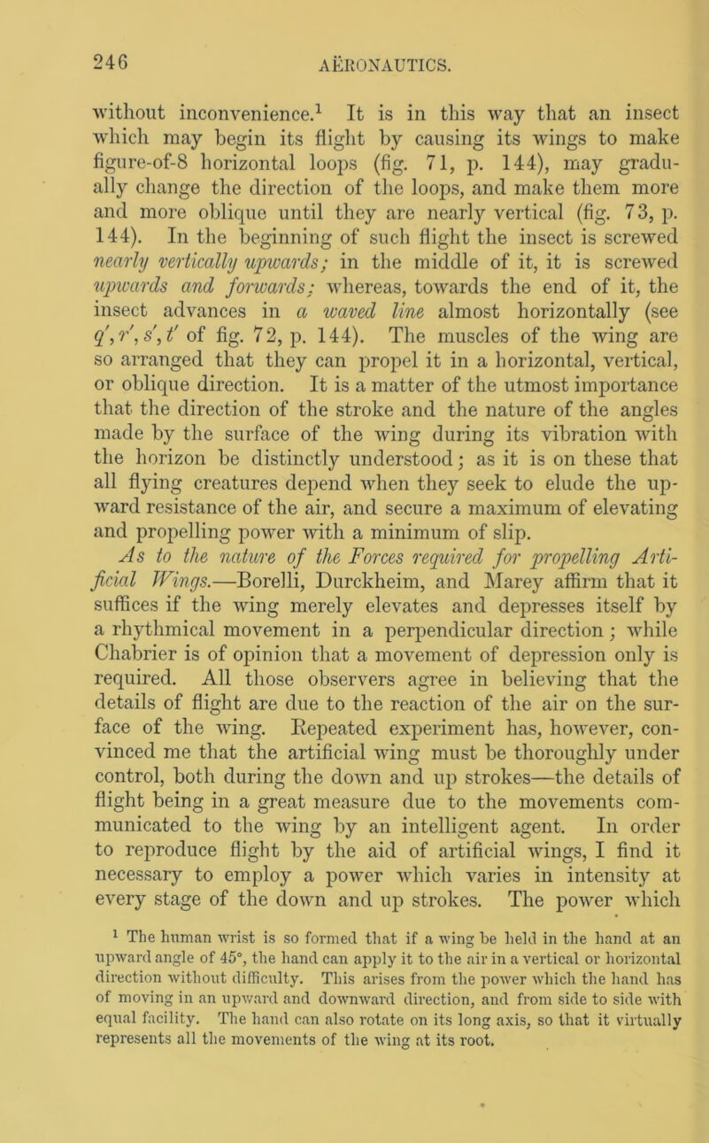 ■without inconvenience.^ It is in this way that an insect Avhich may begin its flight by causing its wings to make figure-of-8 horizontal looj^s (fig. 71, p. 144), may gradu- ally change the direction of the loops, and make them more and more oblique until they are nearly vertical (fig. 7 3, p. 144). In the beginning of such flight the insect is screwed nearly vertically upwards; in the middle of it, it is screAved upwards and forwards: whereas, tOAvards the end of it, the insect advances in a waved line almost horizontally (see fig, 72, p. 144). The muscles of the Aving are so arranged that they can propel it in a horizontal, vertical, or oblique direction. It is a matter of the utmost importance that the direction of the stroke and the nature of the angles made by the surface of the wing during its vibration Avith the horizon be distinctly understood; as it is on these that all flying creatures depend AAdien they seek to elude the up- ward resistance of the air, and secure a maximum of elevating and propelling poAver Avith a minimum of slip. As to the nature of the Forces required for propelling Arti- ficial Wings.—Borelli, Durckheim, and Marey affirm that it suffices if the Aving merely elevates and depresses itself by a rhythmical movement in a perpendicular direction; Avhile Chabrier is of opinion that a movement of depression only is required. All those observers agree in believing that the details of flight are due to the reaction of the air on the sur- face of the AAung. Repeated experiment has, hoAvever, con- vinced me that the artificial AAung must be thoroughly under control, both during the doAvn and up strokes—the details of flight being in a great measure due to the movements com- municated to the Aving by an intelligent agent. In order to reproduce flight by the aid of artificial Avings, I find it necessary to employ a poAver AA'hich varies in intensity at every stage of the doAvn and up strokes. The poAver Avhich 1 The hninan wrist is so formed th<at if a wing be held in the hand at an npward angle of 45°, the hand can apply it to the air in a vertical or horizontal direction without difficulty. This arises from the power which the hand has of moving in an upw.ard and downward direction, and from side to side with equal facility. The hand can also rotate on its long axis, so that it virtually represents all the movements of the Aving at its root.