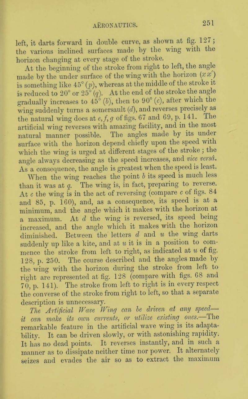 left, it darts forward in double curve, as sliowii at fig. 127; the various inclined surfaces made by the wing with the horizon changing at every stage of the stroke. At the beginning of the stroke from right to left, the angle made by the under surface of the wing with the horizon {xx ) is something like 45° {p), whereas at the middle of the stroke it is reduced to 20° or 25° (q). At the end of the stroke the angle gradually increases to 45° (b), then to 90° (c), after which the Aving suddenly turns a somersault (d), and reverses precisely as the natural Aving does at e,f, g of figs. 67 and 69, p.^ 141. The artificial Aving reverses Avith amazing facility, and in the most natural manner possible. The angles made by its under surface Avith the horizon depend chiefly uj)on the speed Avith Avhich the Aving is urged at different stages of the stroke; the angle ahvays decreasing as the speed increases, and vice versd. As a consequence, the angle is greatest when the speed is least. When the AV^ing reaches the point h its speed is much less than it Avas at q. The Aving is, in fact, preparing to reverse. At c the Aving is in the act of reversing (compare c of figs. 84 and 85, p. 160), and, as a consequence, its speed is at a minimum, and the angle Avhich it makes Avith the horizon at a maximum. At cl the Aving is reversed, its speed being increased, and the angle Avhich it makes with the horizon diminished. Between the letters d and u the Aving darts suddenly up like a kite, and at u it is in a position to com- mence the stroke from left to right, as indicated at u of fig. 128, p. 250. The course described and the angles made by the Avdng Avith the horizon during the stroke from left to right are represented at fig. 128 (compare with figs. 68 and 70, p. 141). The stroke from left to right is in every respect the converse of the stroke from right to left, so that a separate description is unnecessary. The Artificial Wave Wing can he driven at any speed— it can make its own currents, or iitilize existing ones.—The remarkable feature in the artificial Avave Aving is its adapta- bility. It can be driven sloAvly, or Avith astonishing ra^ndity. It has no dead points. It reverses instantly, and in such a manner as to dissipate neither time nor power. It alternately seizes and evades the air so as to extract the maximum