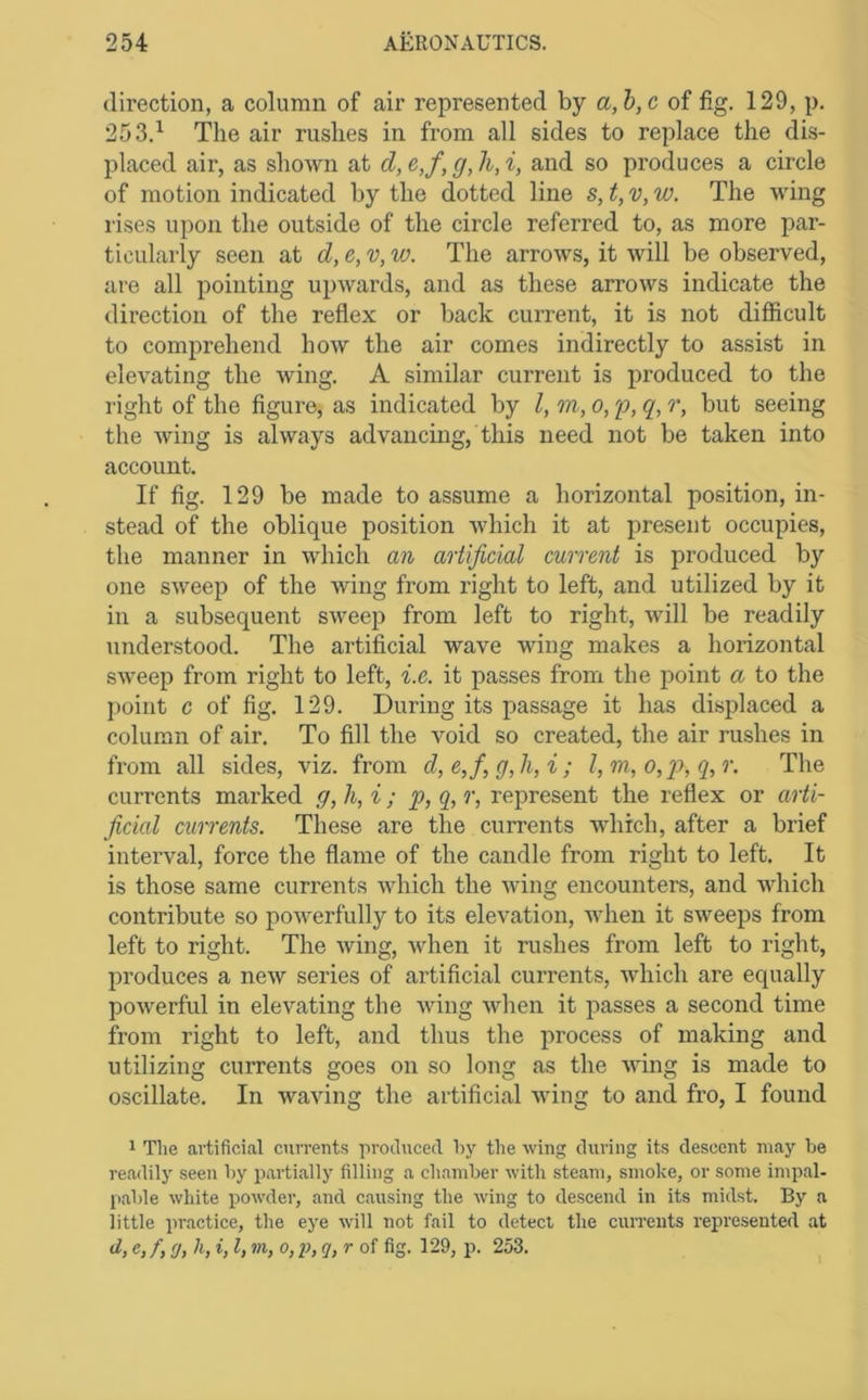 direction, a column of air represented by a,h,c of fig. 129, p. 253.^ The air rushes in from all sides to replace the dis- placed air, as shown at d, e,f, g, h, i, and so produces a circle of motion indicated by the dotted line s, t, v, w. The wing rises upon the outside of the circle referred to, as more par- ticularly seen at d, e, v, vj. The arrows, it will be observed, are all pointing upwards, and as these arrows indicate the direction of the reflex or back current, it is not difficult to comprehend how the air comes indirectly to assist in elevating the wing. A similar current is produced to the right of the figure, as indicated by I, m, o, p, q, r, but seeing the wing is always advancing, this need not be taken into account. If fig. 129 be made to assume a horizontal position, in- stead of the oblique position which it at present occupies, the manner in which an artificial current is produced by one sweep of the wing from right to left, and utilized by it in a subsequent sweep from left to right, will be readily understood. The artificial wave wing makes a horizontal sweep from right to left, i.e. it passes from the point a to the point c of fig. 129. During its passage it has displaced a column of air. To fill the void so created, the air rushes in from all sides, viz. from d,e,fig,li,i; l,m, o,p>, q,r. The currents marked g, h, i ; p, q, r, represent the reflex or arti- ficial currents. These are the currents which, after a brief interval, force the flame of the candle from right to left. It is those same currents which the wing encounters, and which contribute so powerfully to its elevation, when it sweeps from left to right. The wing, when it rushes from left to right, produces a new series of artificial currents, which are equally powerful in elevating the wing when it passes a second time from right to left, and thus the process of making and utilizing currents goes on so long as the wing is made to oscillate. In waving the artificial wing to and fro, I found 1 The artificial currents produced hy the wing during its descent may he readily seen hy partially filling a chaniher with steam, smoke, or some impal- pahle white powder, and causing the rving to descend in its midst. By a little practice, the eye will not fail to detect the currents represented at d, e, /, g, h, i, I, vi, o, i), q, r of fig. 129, p. 253.