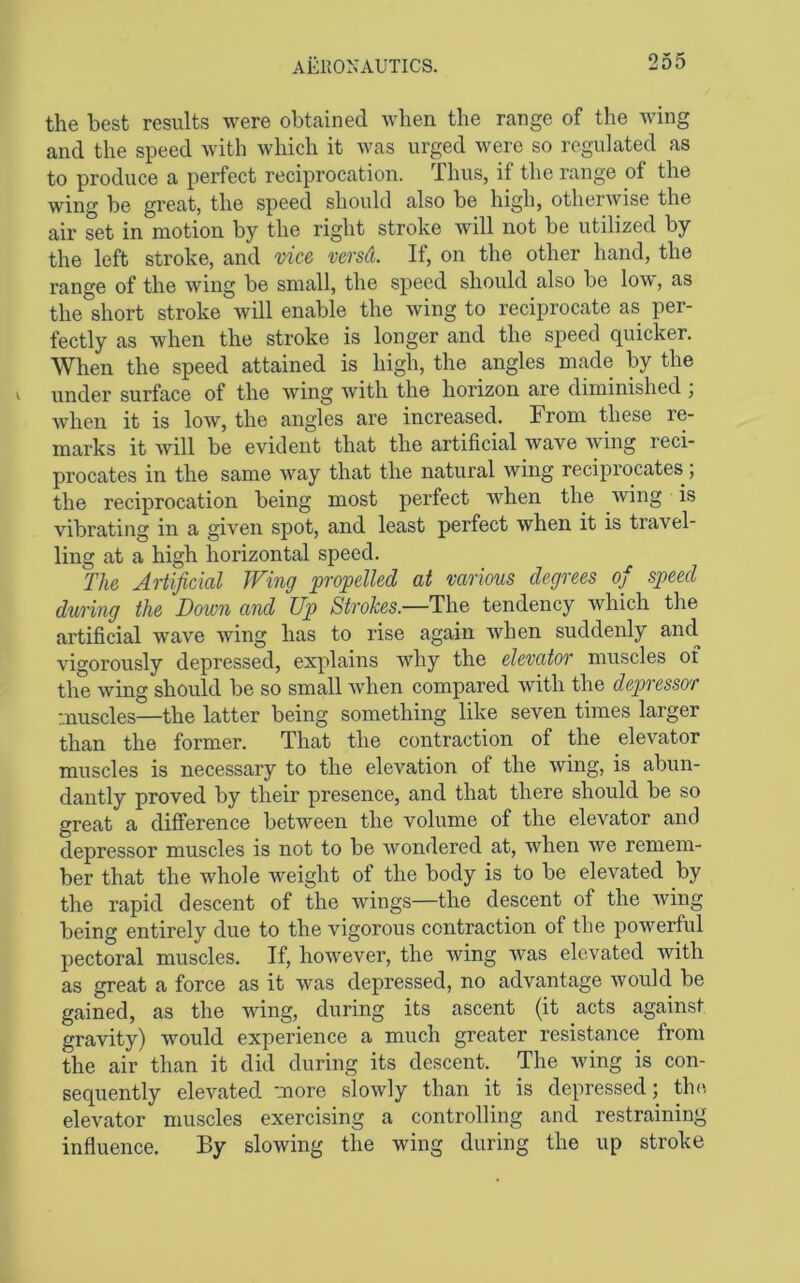 the best results were obtained when the range of the Aving and the speed with which it was urged were so regulated as to produce a perfect reciprocation. Thus, if the range of the wing be great, the speed should also be high, otherwise the air set in motion by the right stroke will not be utilized by the left stroke, and vice versd. If, on the other hand, the range of the wing be small, the speed should also be low, as the short stroke Avill enable the wing to reciprocate as per- fectly as when the stroke is longer and the speed quicker. When the speed attained is high, the angles made by the under surface of the Aving with the horizon are diminished , Avhen it is Ioav, the angles are increased. From these re- marks it Avill be evident that the artificial Avave Aviiig reci- procates in the same Avay that the natural wing reciprocates, the reciprocation being most perfect Avhen the Aving is vibrating in a given spot, and least perfect when it is travel- ling at a high horizontal speed. The Artificial Wing propelled at various degrees of speed during the Down and Up Strokes.—The tendency Avhich the artificial wave Aving has to rise again Avhen suddenly and A’^igorously depressed, explains why the elevator muscles ot the Aving should be so small Avhen compared Avith the depressor muscles—the latter being something like seven times larger than the former. That the contraction of the elevator muscles is necessary to the elevation of the Aving, is abun- dantly proved by their presence, and that there should be so great a difference betAveen the volume of the elevator and depressor muscles is not to be Avondered at, Avhen Ave remem- ber that the whole Aveight of the body is to be elevated by the rapid descent of the Avings—the descent of the Aving being entirely due to the vigorous contraction of the poAverful pectoral muscles. If, hoAvever, the Aving Avas elevated with as great a force as it Avas depressed, no advantage Avould be gained, as the Aving, during its ascent (it acts against gravity) would experience a much greater resistance from the air than it did during its descent. The Aving is con- sequently elevated more slowly than it is depressed; th<‘. elevator muscles exercising a controlling and restraining influence. By sloAving the wing during the up stroke