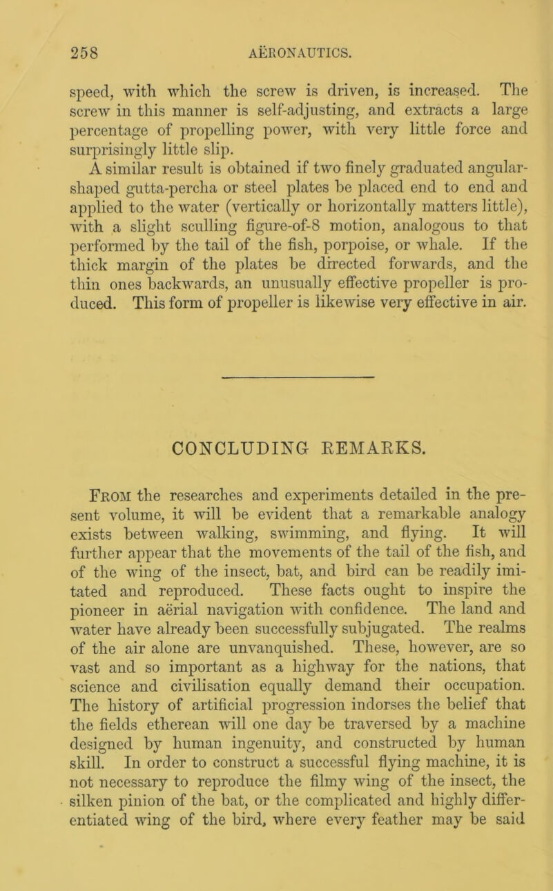 speed, witli -winch the screw is driven, is increased. The screw in this manner is self-adjusting, and extracts a large percentage of propelling power, with very little force and surprisingly little slip. A similar result is obtained if two finely graduated angular- shaped gutta-percha or steel plates be placed end to end and applied to the water (vertically or horizontally matters little), with a slight sculling figure-of-8 motion, analogous to that performed by the tail of the fish, porpoise, or whale. If the thick margin of the plates be directed forwards, and the thin ones backwards, an unusually effective propeller is pro- duced. This form of propeller is likewise very effective in air. CONCLUDING EEMAEKS. Froisi the researches and experiments detailed in the pre- sent volume, it will be evident that a remarkable analogy exists between walking, swimming, and flying. It Avill further appear that the movements of the tail of the fish, and of the wing of the insect, bat, and bird can be readily imi- tated and reproduced. These facts ought to inspire the pioneer in aerial navigation with confidence. The land and water have already been successfully subjugated. The realms of the air alone are unvanquished. These, however, are so vast and so important as a highway for the nations, that science and civilisation equally demand their occupation. The history of artificial progression indorses the belief that the fields etherean will one day be traversed by a machine designed by human ingenuity, and constructed by human skill. In order to construct a successful flying machine, it is not necessary to reproduce the filmy wing of the insect, the silken pinion of the bat, or the complicated and highly differ- entiated wing of the bird, where every feather may be said