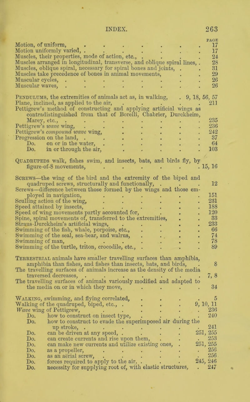 INDEX. 2G3 PAGE Motion, of nniform, ....... 17 Motion uniformly varied, . . . , . . .17 Muscles, their properties, mode of action, etc., . . . .24 Muscles arranged in longitudinal, transverse, and oblique spiral lines, . 28 Muscles, oblique spiral, necessary for spiral bones and joints, . . 31 Muscles take precedence of bones in animal movements, . . 29 Muscular cycles, ........ 26 Muscular waves, ........ 26 Pknddlums, the extremities of animals act as, in walking, . 9, 18, 56, 57 Plane, inclined, as applied to the air, . . . . .211 Pettigrew’s method of constructing and applying artificial wings as contradistinguished from that of Borelli, Chabrier, Durckheim, Marey, etc., ........ 235 Pettigrew’s wave wing, ....... 236 Pettigrew’s cmnpound wave wing, ..... 242 Progression on the land, ....... 37 Do. on or in the water, ...... 64 Do. in or through the air, ..... 103 Quadrupeds walk, fishes swim, and insects, bats, and birds fly, by figure-of-8 movements, . . . . . . 15, 16 Screws—the wing of the bird and the extremity of the biped and quadruped screws, structurally and functionally, . Screws—difference between those formed by the wings and those em- ployed in navigation, ...... Sculling action of the wing, ...... Speed attained by insects, ...... Speed of wing movements partly accounted for. Spine, spiral movements of, transferred to the extremities, Straus-Durckheim’s artificial wings, ..... Swimming of the fish, whale, porpoise, etc., .... Swimming of the seal, sea-bear, and walrus, . . , . Swimming of man, ....... Swimming of the turtle, triton, crocodile, etc., . . . . 12 151 231 188 120 33 233 66 74 78 89 Terrestrial animals have smaller travelling surfaces than amphibia, amphibia than fishes, and fishes than insects, bats, and birds, . 8 The travelling surfaces of animals increase as the density of the media traversed decreases, . . . . . . . 7, 8 The travelling surfaces of animals variously modified and adapted to the media on or in which they move, . . . .34 Walking, swimming, and flying correlated. Walking of the quadruped, biped, etc., .... Wave wing of Pettigrew, ..... Do. how to construct on insect type. Do. how to construct to evade the superimposed air during up stroke, ...... Do. can be driven at any speed, .... Do. can create currents and rise upon them. Do. can make new currents and utilize existing ones, . Do. as a propeller, ..... Do. as an aerial screw, ..... Do. forces required to apply to the air, . Do. necessity for supplying root of, with elastic structures. 5 9, 10, 11 . 236 . 240 the . 241 251, 255 . 253 251, 255 . 2.56 . 256 245, 246 . 247