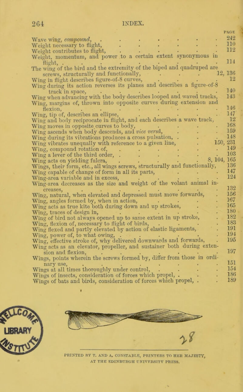 Wave win, compound, Weight necessary to tiight, ...... Weight contributes to tiight, . . _ . Weiglit, nionientuin, and power to a certain extent synonj’mous in tiight, The wing of the bird and the extremity of the biped and quadruped are screws, structurally and functionally, ... 12, Wing in Hight describes figure-of-8 curves, .... Wing during its action reverses its planes and describes a figure-of-8 track in space, ....... Wing when advancing with the body describes looped and waved tracks. Wing, margins of, thrown into opposite curves during exten.sion and flexion, ........ Wing, tip of, describes an ellipse, ..... Wing and body reciprocate in flight, and each describes a wave track. Wing moves in opposite, curves to body, .... Wing ascends when body descends, and vice versd, Wing during its vibrations produces a cross pulsation, . Wing vibrates uneqirally with reference to a given line, . 150, Wing, compound rotation of, ..... . Wing a lever of the third order, .... Wing acts on yielding fulcra. 8, 104, Wings, their form, etc., all wings screws, structuralland functionally. Wing capable of change of form in all its parts. Wing-area variable and in excess, ... Wing-area decreases as the size and weight of the volant animal in creases, ..... . . Wing, natural, when elevated and depressed must move forwards, Wing, angles formed by, when in action. Wing acts as true kite both during down and up strokes. Wing, traces of design in, . . . . Wing of bird not always opened up to same extent in up stroke. Wing, flexion of, necessary to tiight of birds, . . Wing flexed and partly elevated by action of elastic ligaments. Wing, power of, to what owing, ..... Wing, effective stroke of, why delivered downwards and forwards, Wing acts as an elevator, propeller, and sustainer both during exten sion and flexion, ...... Wings, points wherein the screws formed by, differ from those in ordi nary use, ....... Wings at all times thoroughly under control. Wings of insects, consideration of forces which propel, . Wings of bats and birds, consideration of forces which propel, . 242 110 112 114 136 12 140 143 146 147 12 168 159 148 231 149 103 165 136 147 124 132 156 167 165 180 182 183 191 194 195 197 151 154 186 189 I’RINTED BV T. AND A. CONSTABLE, PRINTERS TO HER MAJESTY, AT THE EDINBURGH UNIVERSITV PRESS.
