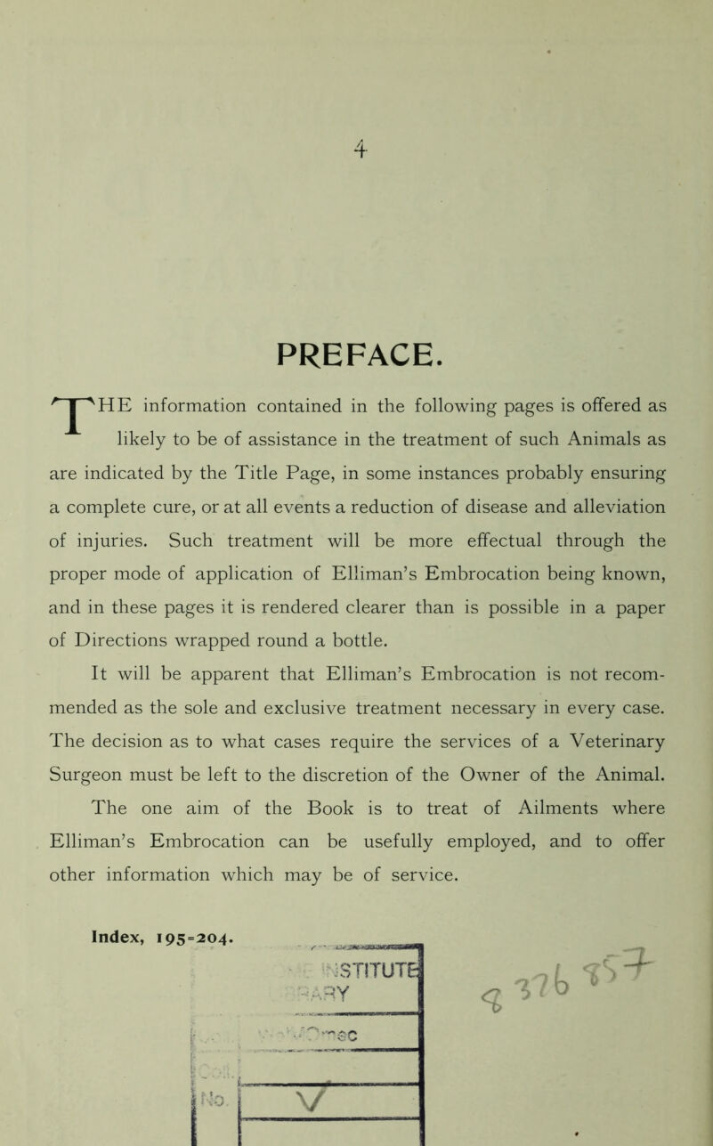 PREFACE. T HE information contained in the following pages is offered as likely to be of assistance in the treatment of such Animals as are indicated by the Title Page, in some instances probably ensuring a complete cure, or at all events a reduction of disease and alleviation of injuries. Such treatment will be more effectual through the proper mode of application of Elliman’s Embrocation being known, and in these pages it is rendered clearer than is possible in a paper of Directions wrapped round a bottle. It will be apparent that Elliman’s Embrocation is not recom- mended as the sole and exclusive treatment necessary in every case. The decision as to what cases require the services of a Veterinary Surgeon must be left to the discretion of the Owner of the Animal. The one aim of the Book is to treat of Ailments where Elliman’s Embrocation can be usefully employed, and to offer other information which may be of service. Index, 195=204. _ STITUTE