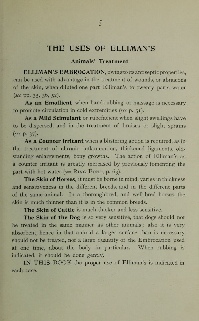 THE USES OF ELLIMAN’S Animals’ Treatment ELLIMAN’S EMBROCATION, owing to its antiseptic properties, can be used with advantage in the treatment of wounds, or abrasions of the skin, when diluted one part Elliman’s to twenty parts water {see pp. 35, 36, 52). As an Emollient when hand-rubbing or massage is necessary to promote circulation in cold extremities (see p. 51). As a Mild Stimulant or rubefacient when slight swellings have to be dispersed, and in the treatment of bruises or slight sprains (“* P- 37)- As a Counter Irritant when a blistering action is required, as in the treatment of chronic inflammation, thickened ligaments, old- standing enlargements, bony growths. The action of Elliman’s as a counter irritant is greatly increased by previously fomenting the part with hot water (.see Ring-Bone, p. 63). The Skin of Horses, it must be borne in mind, varies in thickness and sensitiveness in the different breeds, and in the different parts of the same animal. In a thoroughbred, and well-bred horses, the skin is much thinner than it is in the common breeds. The Skin of Cattle is much thicker and less sensitive. The Skin of the Dog is so very sensitive, that dogs should not be treated in the same manner as other animals; also it is very absorbent, hence in that animal a larger surface than is necessary should not be treated, nor a large quantity of the Embrocation used at one time, about the body in particular. When rubbing is indicated, it should be done gently. IN THIS BOOK the proper use of Elliman’s is indicated in each case.