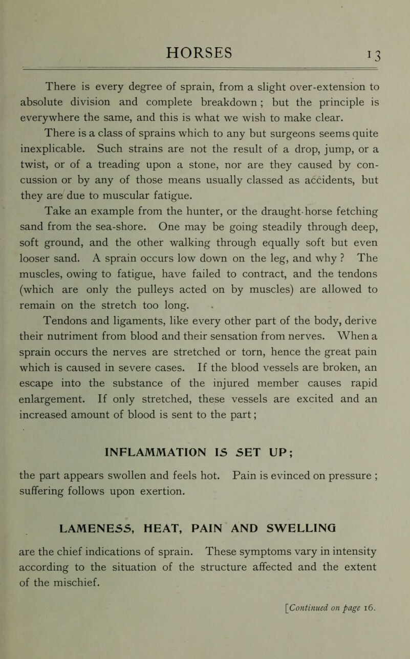 J3 There is every degree of sprain, from a slight over-extension to absolute division and complete breakdown; but the principle is everywhere the same, and this is what we wish to make clear. There is a class of sprains which to any but surgeons seems quite inexplicable. Such strains are not the result of a drop, jump, or a twist, or of a treading upon a stone, nor are they caused by con- cussion or by any of those means usually classed as accidents, but they are due to muscular fatigue. Take an example from the hunter, or the draught-horse fetching sand from the sea-shore. One may be going steadily through deep, soft ground, and the other walking through equally soft but even looser sand. A sprain occurs low down on the leg, and why ? The muscles, owing to fatigue, have failed to contract, and the tendons (which are only the pulleys acted on by muscles) are allowed to remain on the stretch too long. Tendons and ligaments, like every other part of the body, derive their nutriment from blood and their sensation from nerves. When a sprain occurs the nerves are stretched or torn, hence the great pain which is caused in severe cases. If the blood vessels are broken, an escape into the substance of the injured member causes rapid enlargement. If only stretched, these vessels are excited and an increased amount of blood is sent to the part; INFLAMMATION IS SET UP; the part appears swollen and feels hot. Pain is evinced on pressure ; suffering follows upon exertion. LAMENESS, HEAT, PAIN AND SWELLING are the chief indications of sprain. These symptoms vary in intensity according to the situation of the structure affected and the extent of the mischief. [Continued on page 16.