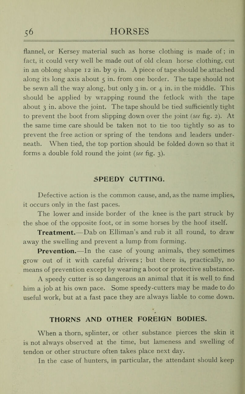 flannel, or Kersey material such as horse clothing is made of; in fact, it could very well be made out of old clean horse clothing, cut in an oblong shape 12 in. by 9 in. A piece of tape should be attached along its long axis about 5 in. from one border. The tape should not be sewn all the way along, but only 3 in. or 4 in. in the middle. This should be applied by wrapping round the fetlock with the tape about 3 in. above the joint. The tape should be tied sufficiently tight to prevent the boot from slipping dowrn over the joint {see fig. 2). At the same time care should be taken not to tie too tightly so as to prevent the free action or spring of the tendons and leaders under- neath. When tied, the top portion should be folded down so that it forms a double fold round the joint {see fig. 3). SPEEDY CUTTING. Defective action is the common cause, and, as the name implies, it occurs only in the fast paces. The lower and inside border of the knee is the part struck by the shoe of the opposite foot, or in some horses by the hoof itself. Treatment.—Dab on Elliman’s and rub it all round, to draw away the swelling and prevent a lump from forming. Prevention.—In the case of young animals, they sometimes grow out of it with careful drivers ; but there is, practically, no means of prevention except by wearing a boot or protective substance. A speedy cutter is so dangerous an animal that it is well to find him a job at his own pace. Some speedy-cutters may be made to do useful work, but at a fast pace they are always liable to come down. THORNS AND OTHER FOREIGN BODIES. When a thorn, splinter, or other substance pierces the skin it is not always observed at the time, but lameness and swelling of tendon or other structure often takes place next day. In the case of hunters, in particular, the attendant should keep