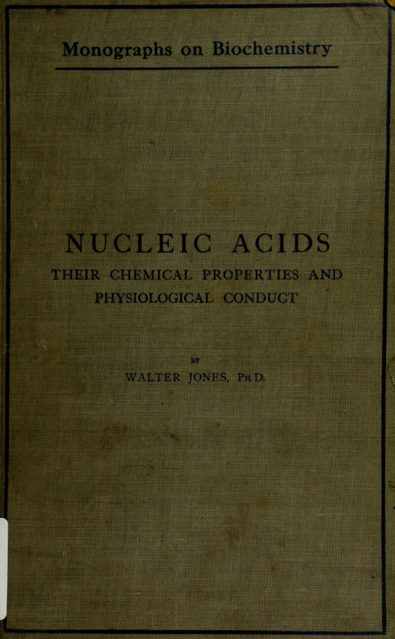 I rm: am ii&TiSxJ&EQ? r-ii.i. 1 :;u: MonographsipnlBiochefliistry - 'rr/r^;': rr-ff BMjMOl - Sg§j '■ W ... ■ 8 j.r;-’ ■ ■ Mm f-:M tH : i H 3H:t: iffiSmOS S:: «tS?s* hxjuoctnHh ivtiiazr.xxxri ■f irtjlUSlilSU 2 ?'tivvzjt?acrt*tittcr?i fs&ggsasnsSfq^ rgJdiu^jsujjjfjby’y ^I ■ihifOpth^ •rrr •?.:::: :/* jqurf Jptft WgqBWBgl 5HBC!. CISPSTHT v W •jumtoi- rz'jJL : r.T^: t:;*-: :xf&i^TfUff****^:\amtrut«ra : •:::. *: |qraj£#£! Hratr. m t it fct rt.vit re? :t 1:: a:: r?p«M}bi?fXtr» ••• - ^: -:: iaiw^S^'W rtiqj:::: . . •:i : r:::: ::: : ::: • / .- v 3|?igHhh.qu5^:;;;.; u*:;:.*t.' i • • v :' -: }i.iu:Hi.. Bfggfl rfff f;/ ;; •.rri.t.M ^..•uscwiuutr : t :i 69 mtit fl ■•:. •«•• - ; • f NUCEElCSACIDS mini: THEIR CHEMICAL PROPERTIES AND EgSggggou PHYSIOLOGICAL CONDUCT Vm^dHsrJjrii Hjirr :30T;; ;: «; * J«»t» ! j« t ?»y t ti tn:!: t;: :t:: - ■ r • • f • ' WALTER JONES, .:;???*■■ a^^wo^OTf7ff^,^ HMw: I B acnr:arr n *• tw.ttTttlttf 1 He ^irr'r a»: f i«7f :n:: t .< ; gfld ; . ;.. 8ffiSS|j?!nniS8i &ituscm;aatxfonn(tTUiarir:txu*/Mt £* - rrfZiarWffnxrsrf £? rf £ ?r **r/re ? r fr-r/r* *?£f gflHEffe rJir iriiiiiii'i :.; ;;; j ■} “iiKil&tiHHiiiUli tiii! i:.*:apnr (ViJHfi fttmiSoilin isMujit 1 *:J2 fnsi:: t*xtt loikiHnnut r:: innij *Sa5httTtmjt: Kwv; rr nr.i j