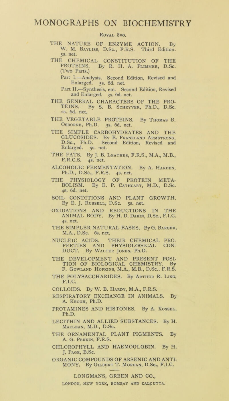 Royal 8vo. THE NATURE OF ENZYME ACTION. By W. M. Bayliss, D.Sc., F.R.S. Third Edition. 5s. net. THE CHEMICAL CONSTITUTION OF THE PROTEINS. By R. H. A. Plimmer, D.Sc. (Two Parts.) Part I.—Analysis. Second Edition, Revised and Enlarged. 5s. 6d. net. Part II.—Synthesis, etc. Second Edition, Revised and Enlarged. 3s. 6d. net. THE GENERAL CHARACTERS OF THE PRO- TEINS. By S. B. Schryver, Ph.D., D.Sc. 2s. 6d. net. THE VEGETABLE PROTEINS. By Thomas B. Osborne, Ph.D. 3s. 6d. net. THE SIMPLE CARBOHYDRATES AND THE GLUCOSIDES. By E. Frankland Armstrong, D.Sc., Ph.D. Second Edition, Revised and Enlarged. 5s. net. THE FATS. By J. B. Leathes, F.R.S., M.A., M.B., F.R.C.S. 4s. net. ALCOHOLIC FERMENTATION. By A. Harden, Ph.D., D.Sc., F.R.S. 4s. net. THE PHYSIOLOGY OF PROTEIN META- BOLISM. By E. P. Cathcart, M.D., D.Sc. 4s. 6d. net. SOIL CONDITIONS AND PLANT GROWTH. By E. J. Russell, D.Sc. 5s. net. OXIDATIONS AND REDUCTIONS IN THE ANIMAL BODY. By H. D. Dakin, D.Sc., F.I.C. 4s. net. THE SIMPLER NATURAL BASES. By G. Barger, M.A., D.Sc. 6s. net. NUCLEIC ACIDS. THEIR CHEMICAL PRO- PERTIES AND PHYSIOLOGICAL CON- DUCT. By Walter Jones, Ph.D. THE DEVELOPMENT AND PRESENT POSI- TION OF BIOLOGICAL CHEMISTRY. By F. Gowland Hopkins, M.A., M.B., D.Sc., F.R.S. THE POLYSACCHARIDES. By Arthur R. Ling, F.I.C. COLLOIDS. By W. B. Hardy, M.A., F.R.S. RESPIRATORY EXCHANGE IN ANIMALS. By A. Krogh, Ph.D. PROTAMINES AND HISTONES. By A. Kossel, Ph.D. LECITHIN AND ALLIED SUBSTANCES. By H. Maclean, M.D., D.Sc. THE ORNAMENTAL PLANT PIGMENTS. By A. G. Perkin, F.R.S. CHLOROPHYLL AND HAEMOGLOBIN. By H, J. Page, B.Sc. ORGANIC COMPOUNDS OF ARSENIC AND ANTI- MONY. By Gilbert T. Morgan, D.Sc., F.I.C. LONGMANS, GREEN AND CO., LONDON, NEW YORK, BOMBAY AND CALCUTTA.