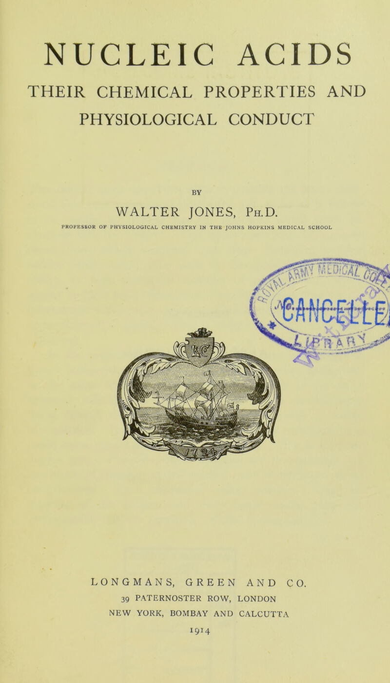 NUCLEIC ACIDS THEIR CHEMICAL PROPERTIES AND PHYSIOLOGICAL CONDUCT BY WALTER JONES, Ph.D. PROFESSOR OF PHYSIOLOGICAL CHEMISTRY IN THE JOHNS HOPKINS MEDICAL SCHOOL LONGMANS, GREEN AND CO. 39 PATERNOSTER ROW, LONDON NEW YORK, BOMBAY AND CALCUTTA 1914