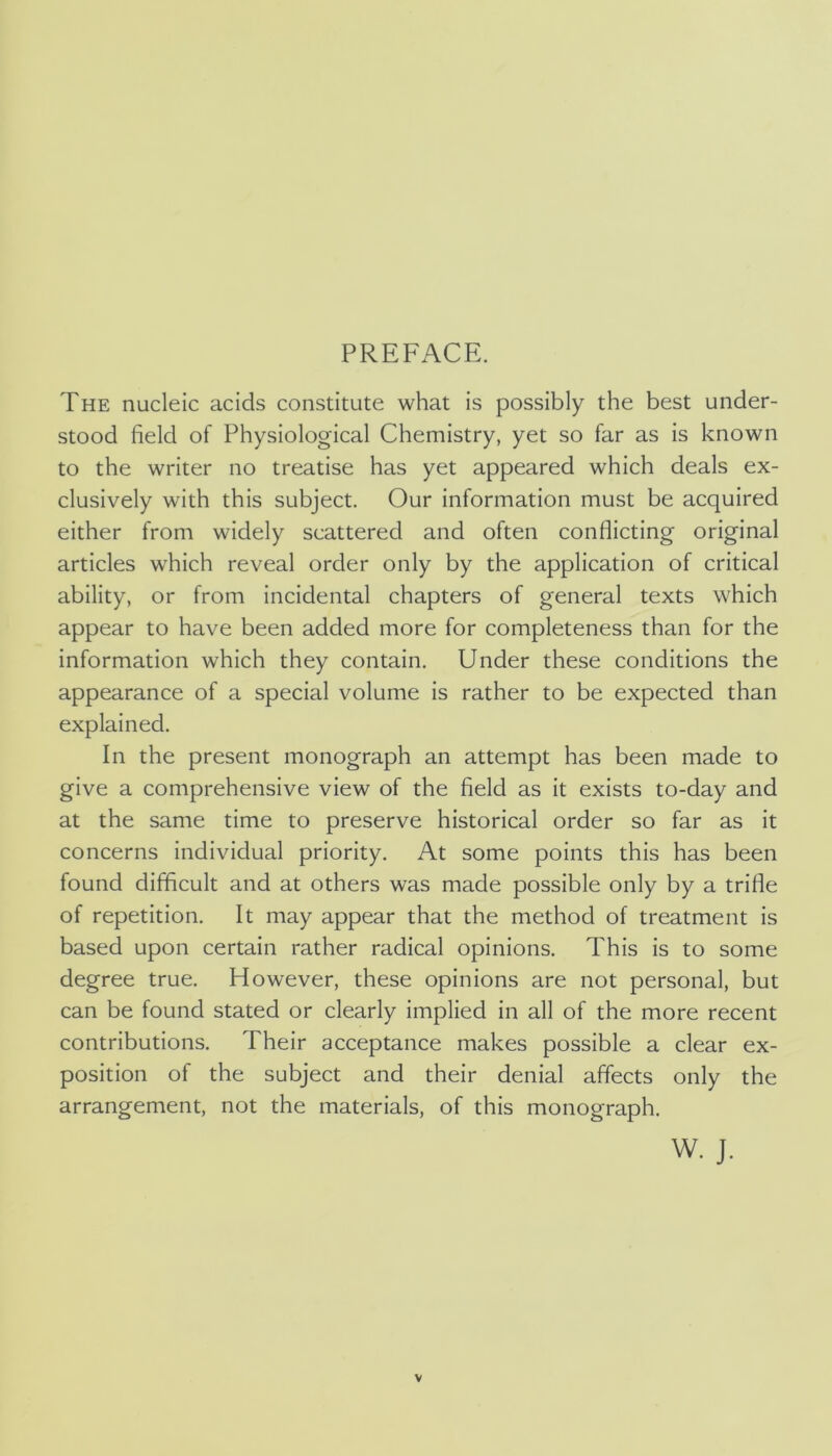 PREFACE. The nucleic acids constitute what is possibly the best under- stood field of Physiological Chemistry, yet so far as is known to the writer no treatise has yet appeared which deals ex- clusively with this subject. Our information must be acquired either from widely scattered and often conflicting original articles which reveal order only by the application of critical ability, or from incidental chapters of general texts which appear to have been added more for completeness than for the information which they contain. Under these conditions the appearance of a special volume is rather to be expected than explained. In the present monograph an attempt has been made to give a comprehensive view of the field as it exists to-day and at the same time to preserve historical order so far as it concerns individual priority. At some points this has been found difficult and at others was made possible only by a trifle of repetition. It may appear that the method of treatment is based upon certain rather radical opinions. This is to some degree true. However, these opinions are not personal, but can be found stated or clearly implied in all of the more recent contributions. Their acceptance makes possible a clear ex- position of the subject and their denial affects only the arrangement, not the materials, of this monograph. W. J.