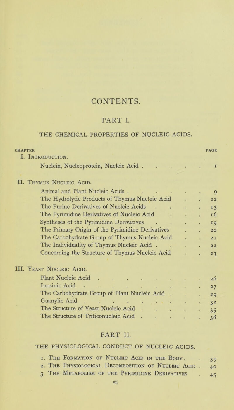 CONTENTS. PART I. THE CHEMICAL PROPERTIES OF NUCLEIC ACIDS. CHAPTER PAGE I. Introduction. Nuclein, Nucleoprotein, Nucleic Acid ..... i II. Thymus Nucleic Acid. Animal and Plant Nucleic Acids ...... 9 The Hydrolytic Products of Thymus Nucleic Acid . . 12 The Purine Derivatives of Nucleic Acids . . . .13 The Pyrimidine Derivatives of Nucleic Acid . . .16 Syntheses of the Pyrimidine Derivatives . . . .19 The Primary Origin of the Pyrimidine Derivatives . . 20 The Carbohydrate Group of Thymus Nucleic Acid . . 21 The Individuality of Thymus Nucleic Acid . . . .22 Concerning the Structure of Thymus Nucleic Acid . . 23 III. Yeast Nucleic Acid. Plant Nucleic Acid ........ 26 Inosinic Acid . . . . . . . . -27 The Carbohydrate Group of Plant Nucleic Acid . . .29 Guanylic Acid ......... 32 The Structure of Yeast Nucleic Acid ..... 35 The Structure of Triticonucleic Acid ..... 38 PART II. THE PHYSIOLOGICAL CONDUCT OF NUCLEIC ACIDS. 1. The Formation of Nucleic Acid in the Body. . 39 2. The Physiological Decomposition of Nucleic Acid . 40 The Metabolism of the Pyrimidine Derivatives . 45 vij