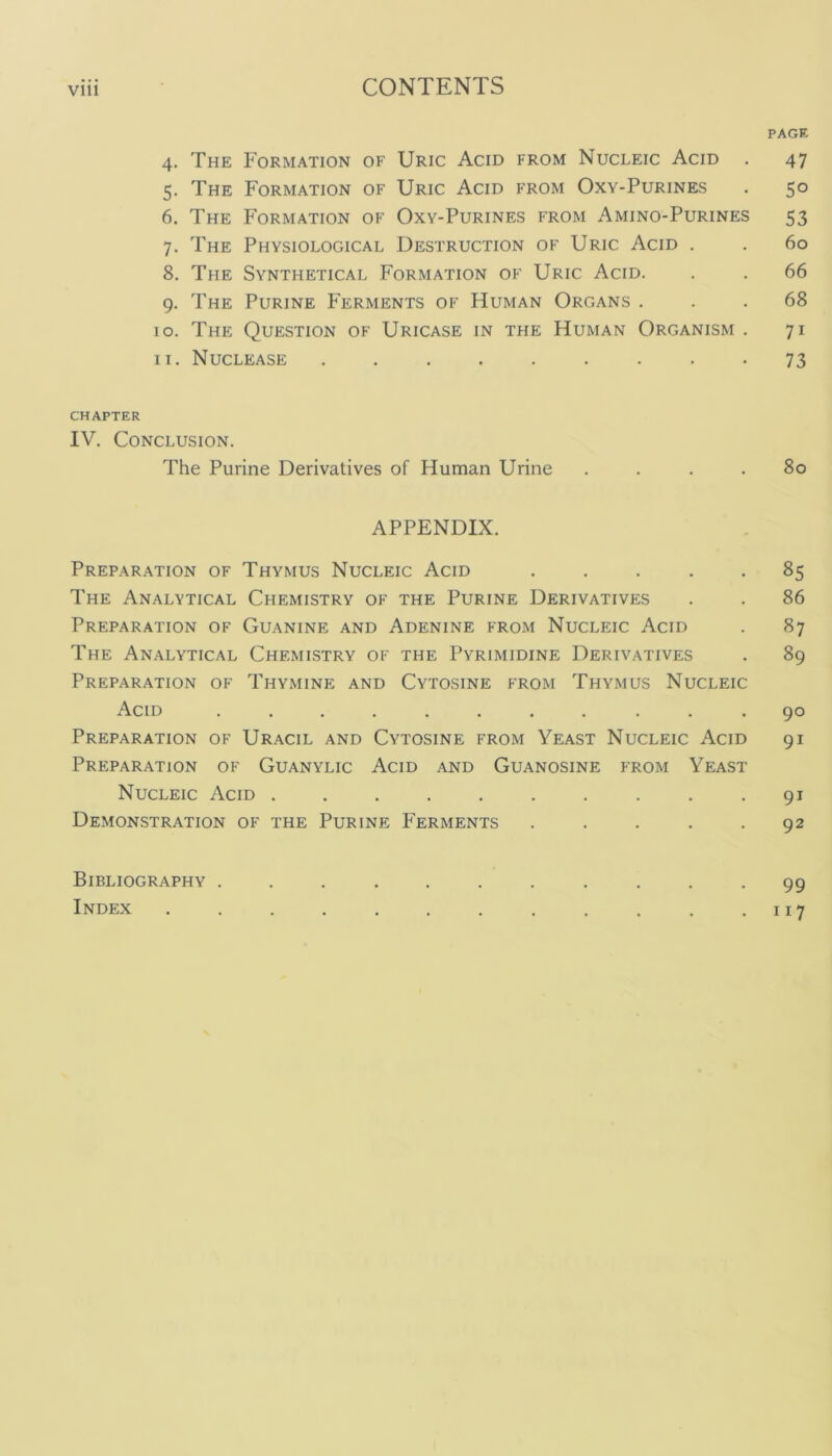 PAGE 4. The Formation of Uric Acid from Nucleic Acid . 47 5. The Formation of Uric Acid from Oxy-Purines . 50 6. The Formation of Oxy-Purines from Amino-Purines 53 7. The Physiological Destruction of Uric Acid . . 60 8. The Synthetical Formation of Uric Acid. . . 66 9. The Purine Ferments of Human Organs ... 68 10. The Question of Uricase in the Human Organism . 71 11. Nuclease ......... 73 CHAPTER IV. Conclusion. The Purine Derivatives of Human Urine .... 80 APPENDIX. Preparation of Thymus Nucleic Acid ..... 85 The Analytical Chemistry of the Purine Derivatives . . 86 Preparation of Guanine and Adenine from Nucleic Acid . 87 The Analytical Chemistry of the Pyrimidine Derivatives . 89 Preparation of Thymine and Cytosine from Thymus Nucleic Acid ........... 90 Preparation of Uracil and Cytosine from Yeast Nucleic Acid 91 Preparation of Guanylic Acid and Guanosine from Yeast Nucleic Acid . .91 Demonstration of the Purine Ferments . . . . .92 Bibliography ........... 99 Index . . . . . . . . . . . 117