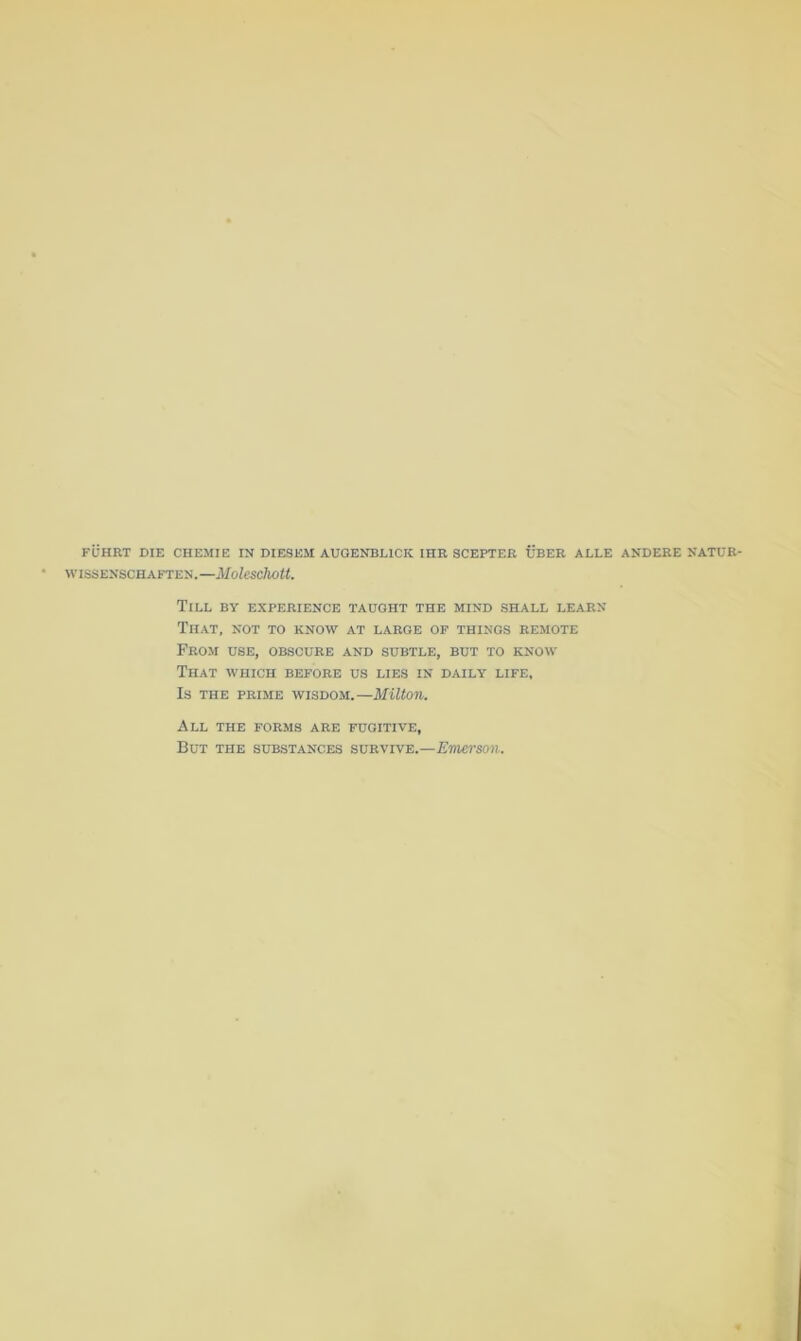 WISSENSCHAFTEN.—MoUschott. Till by experience taught the mind shall learn That, not to know at large op things remote From use, obscure and subtle, but to know That which before us lies in daily life. Is THE PRIME WISDOM.—MUtOU. All the forms are fugitive. But the substances survive.—Emerson.