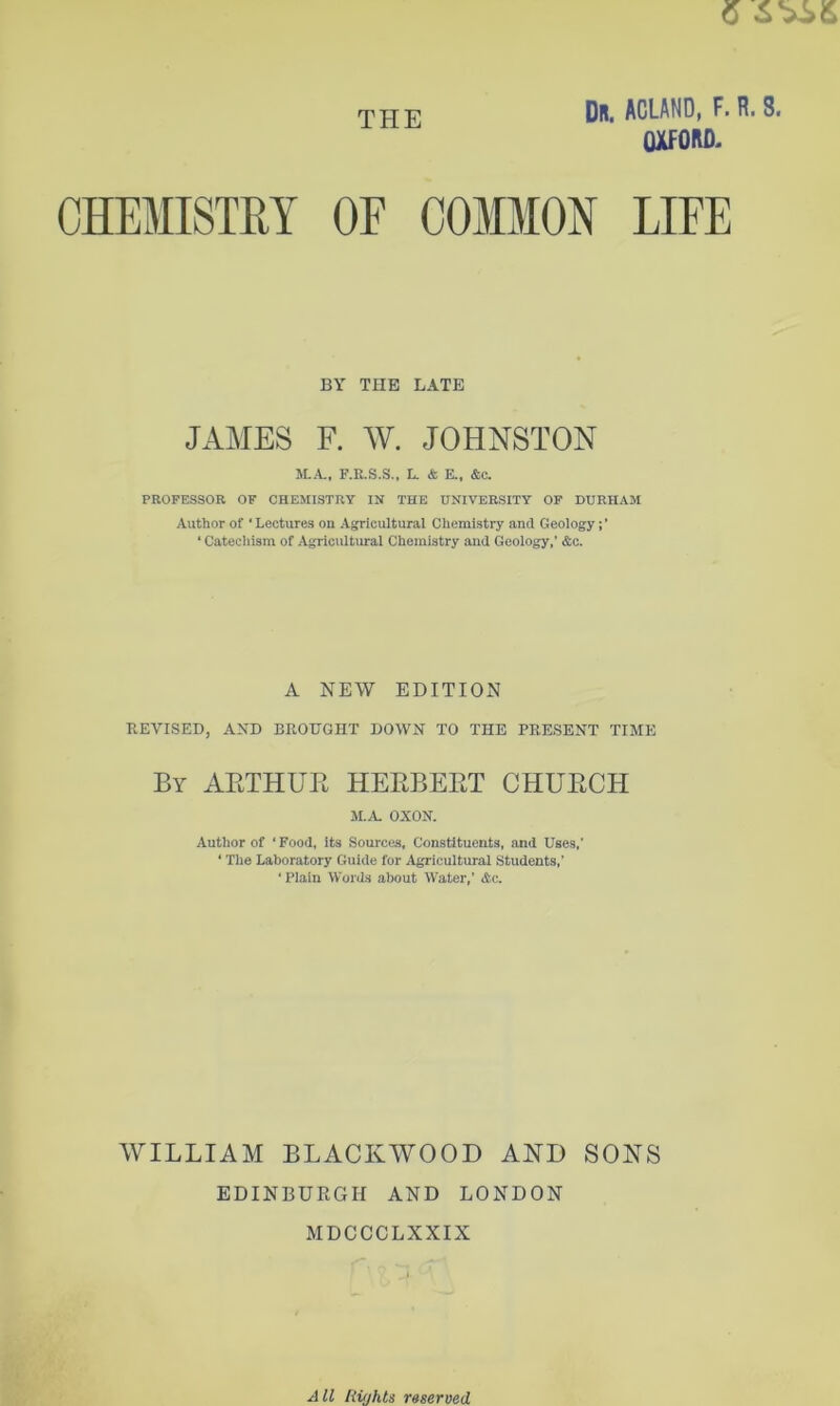 6 THE Dr. ACLAND, F. R. 8. OXFORD. BY THE LATE JAMES F. W. JOHNSTON M.A, F.R.S.S., L. & E., &c. PROFESSOR OF CHEMISTRY IN THE UNIVERSITY OF DURHAM Author of ‘Lectures on Agricultural Chemistry and Geology ‘ Catechism of Agricultural Chemistry and Geology,’ &c. A NEW EDITION REVISED, AND BROUGHT DOWN TO THE PRESENT TIME By AETHUR HERBERT CHURCH JLA OXON. Author of ‘Food, its Sources, Constituents, and Uses,' ‘ The Laboratory Guide for Agricultural Students,’ ‘ Plain Words about Water,’ &c. WILLIAM BLACKWOOD AKD SONS EDINBUEGH AND LONDON MDCCCLXXIX J ll liiahts reserved