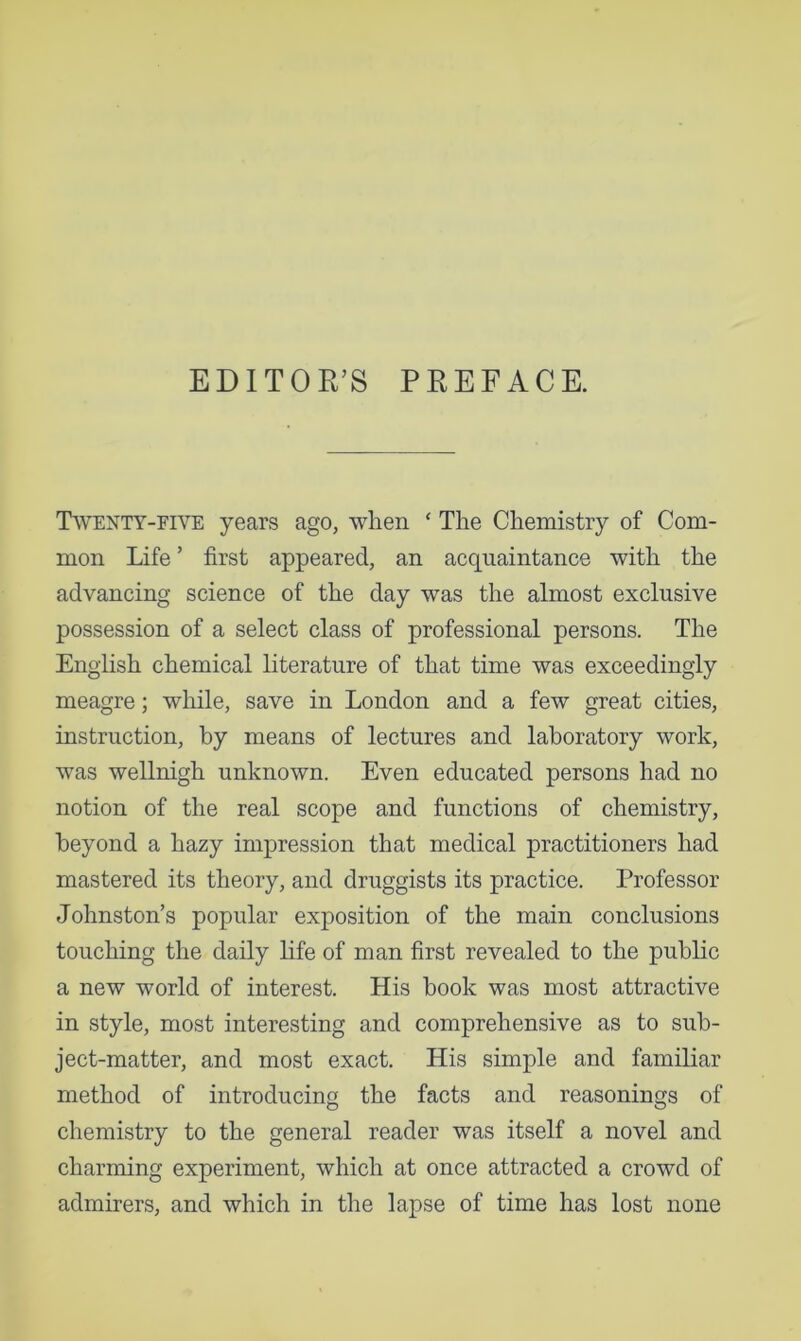 EDITOR’S PREFACE. Twenty-five years ago, when ‘ The Chemistry of Com- mon Life ’ first appeared, an acquaintance with the advancing science of the day was the almost exclusive possession of a select class of professional persons. The English chemical literature of that time was exceedingly meagre; while, save in London and a few great cities, instruction, by means of lectures and laboratory work, was wellnigh unknown. Even educated persons had no notion of the real scope and functions of chemistry, beyond a hazy impression that medical practitioners had mastered its theory, and druggists its practice. Professor Johnston’s popular exposition of the main conclusions touching the daily life of man first revealed to the public a new world of interest. His book was most attractive in style, most interesting and comprehensive as to sub- ject-matter, and most exact. His simple and familiar method of introducing the facts and reasonings of chemistry to the general reader was itself a novel and charming experiment, which at once attracted a crowd of admirers, and which in the lapse of time has lost none