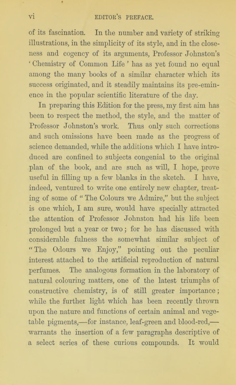 of its fascination. In the number and variety of striking illustrations, in the simplicity of its style, and in the close- ness and cogency of its arguments. Professor Johnston’s ' Chemistry of Common Life ’ has as yet found no equal among the many hooks of a similar character which its success originated, and it steadily maintains its pre-emin- ence in the popular scientific literature of the day. In preparing this Edition for the press, my first aim has been to respect the method, the style, and the matter of Professor Johnston’s work. Thus only such corrections and such omissions have been made as the progress of science demanded, while the additions which I have intro- duced are confined to subjects congenial to the original plan of the book, and are such as will, I hope, prove useful in filling up a few blanks in the sketch. I have, indeed, ventured to write one entirely new chapter, treat- ing of some of “ The Colours we Admire,” but the subject is one which, I am sure, would have specially attracted the attention of Professor Johnston had his life been prolonged but a year or two; for he has discussed with considerable fulness the somewhat similar subject of “The Odours we Enjoy,” pointing out the j>eculiar interest attached to the artificial reproduction of natural perfumes. Tlie analogous formation in the laboratory of natural colouring matters, one of the latest triumphs of constructive chemistry, is of still greater importance; while the further light which has been recently thrown upon the nature and functions of certain animal and vege- table pigments,—for instance, leaf-green and blood-red,— warrants the insertion of a few paragraphs descriptive of a select series of these curious compounds. It would