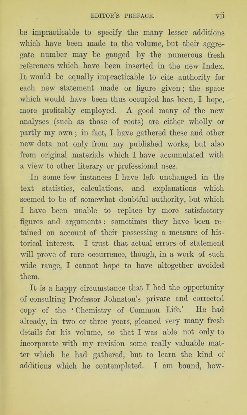be impracticable to specify the many lesser additions which have been made to the volume, but their aggre- gate number may be gauged by the numerous fresh references which have been inserted in the new Index, It would be equally impracticable to cite authority for each new statement made or figure given; the space which would have been thus occupied has been, I hope, more profitably employed. A good many of the new analyses (such as those of roots) are either wholly or partly my own; in fact, I have gathered these and other new data not only from my published works, but also from original materials which I have accumulated with a view to other literary or professional uses. In some few instances I have left unchanged in the text statistics, calculations, and explanations which seemed to be of somewhat doubtful authority, but which I have been unable to replace by more satisfactory figures and arguments : sometimes they have been re- tained on account of their possessing a measure of his- torical interest, I trust that actual errors of statement will prove of rare occurrence, though, in a work of such wide range, I cannot hope to have altogether avoided them. It is a happy circumstance that I had the opportunity of consulting Professor Johnston’s private and corrected copy of the ‘ Chemistry of Common Life.’ He had already, in two or three years, gleaned very many fresh details for his volume, so that I was able not only to incorporate with my revision some really valuable mat- ter which he had gathered, but to learn the kind of additions which he contemplated. I am bound, how-