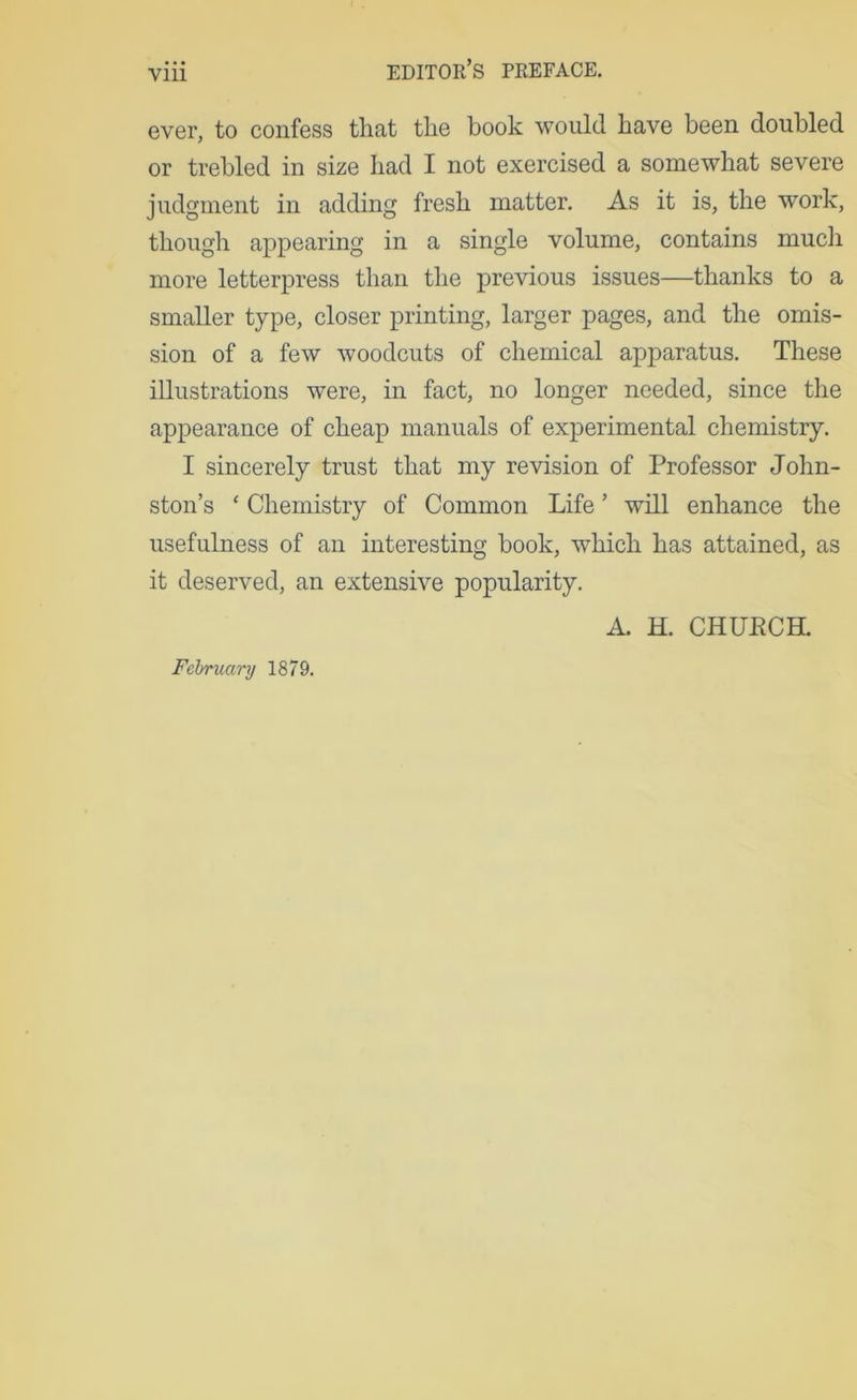 ever, to confess that the book would have been doubled or trebled in size had I not exercised a somewhat severe judgment in adding fresh matter. As it is, the work, though appearing in a single volume, contains much more letterpress than the previous issues—thanks to a smaller type, closer printing, larger pages, and the omis- sion of a few woodcuts of chemical apparatus. These illustrations were, in fact, no longer needed, since the appearance of cheap manuals of experimental chemistry. I sincerely trust that my revision of Professor John- ston’s ‘ Chemistry of Common Life ’ will enhance the usefulness of an interesting book, which has attained, as it deserved, an extensive popularity. A. H. CHUECH. February 1879.