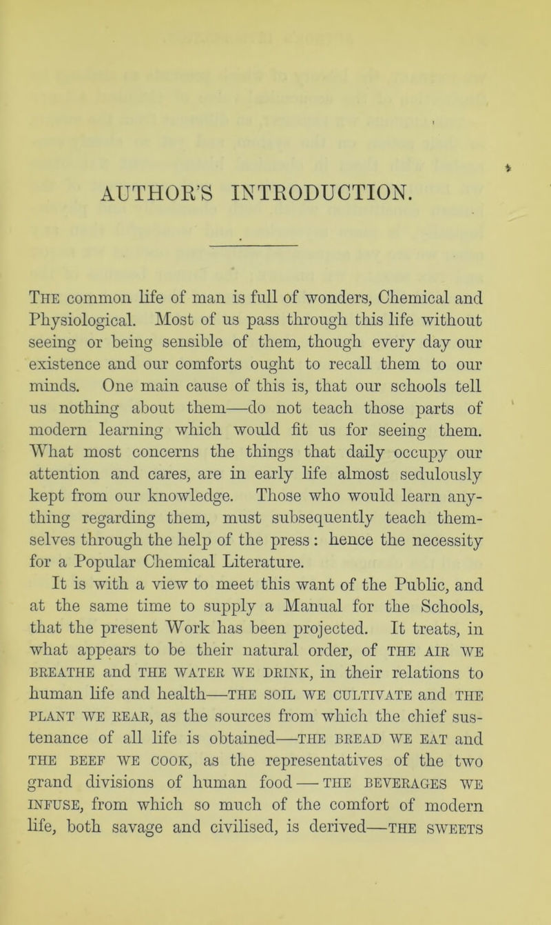 AUTHOR'S INTRODUCTION. The common life of man is full of wonders, Chemical and Physiological. Most of us pass through this life without seeing or being sensible of them, though every day our existence and our comforts ought to recall them to our minds. One main cause of this is, that our schools tell us nothing about them—do not teach those parts of modern learning which would fit us for seeing them. What most concerns the things that daily occupy our attention and cares, are in early life almost sedulously kept from our knowledge. Those who would learn any- thing regarding them, must subsequently teach them- selves through the help of the press: hence the necessity for a Popular Chemical Literature. It is with a view to meet this want of the Public, and at the same time to supply a Manual for the Schools, that the present Work has been projected. It treats, in what appears to be their natural order, of the aik we BREATHE and THE WATER WE DRINK, ill their relations to human hfe and health—the soil we cultivate and the PLANT WE REAR, as the sources from which the chief sus- tenance of all life is obtained—the bread we eat and THE BEEF WE COOK, as the representatives of the two grand divisions of human food — the beverages we INFUSE, from which so much of the comfort of modern life, both savage and civilised, is derived—the sweets