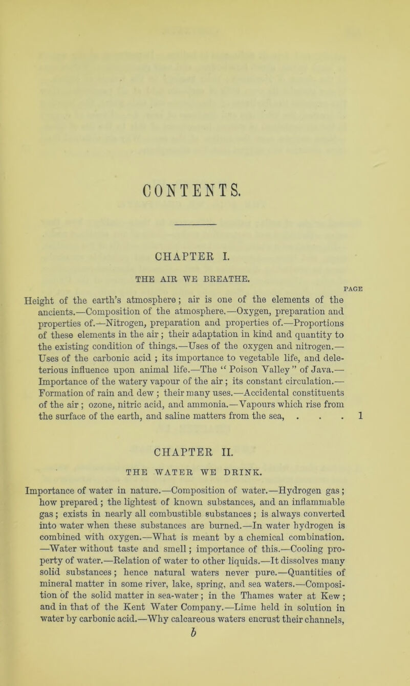 CONTENTS. CHAPTER I. THE AIR TVE BREATHE. PAGE Height of the earth’s atmosphere; air is one of the elements of the ancients.—Composition of the atmosphere.—Oxygen, preparation and properties of.-^Nitrogen, preparation and properties of.—Proportions of these elements in the air; their adaptation in kind and quantity to the existing condition of things.—Uses of the oxygen and nitrogen.— Uses of the carbonic acid ; its importance to vegetable life, and dele- terious influence upon animal life.—The “ Poison Valley” of Java.— Importance of the watery vapour of the air; its constant circulation.— Formation of rain and dew ; their many uses.—Accidental constituents of the air; ozone, nitric acid, and ammonia.—Vapours which rise from the surface of the earth, and saline matters from the sea, . . . 1 CHAPTER II. THE WATER WE DRINK. Importance of water in nature.—Composition of water.—Hydrogen gas; how prepared ; the lightest of known substances, and an inflammable gas; exists in nearly all combustible substances ; is always converted into water when these substances are burned.—In water hydrogen is combined with oxygen.—What is meant by a chemical combination. —Water without taste and smell; importance of this.—Cooling pro- perty of water.—Relation of water to other liquids.—It dissolves many solid substances; hence natural waters never pure.—Quantities of mineral matter in some river, lake, spring, and sea waters.—Composi- tion of the solid matter in sea-water; in the Thames water at Kew ; and in that of the Kent Water Company.—Lime held in solution in water by carbonic acid.—Why calcareous waters encrust their channels, h