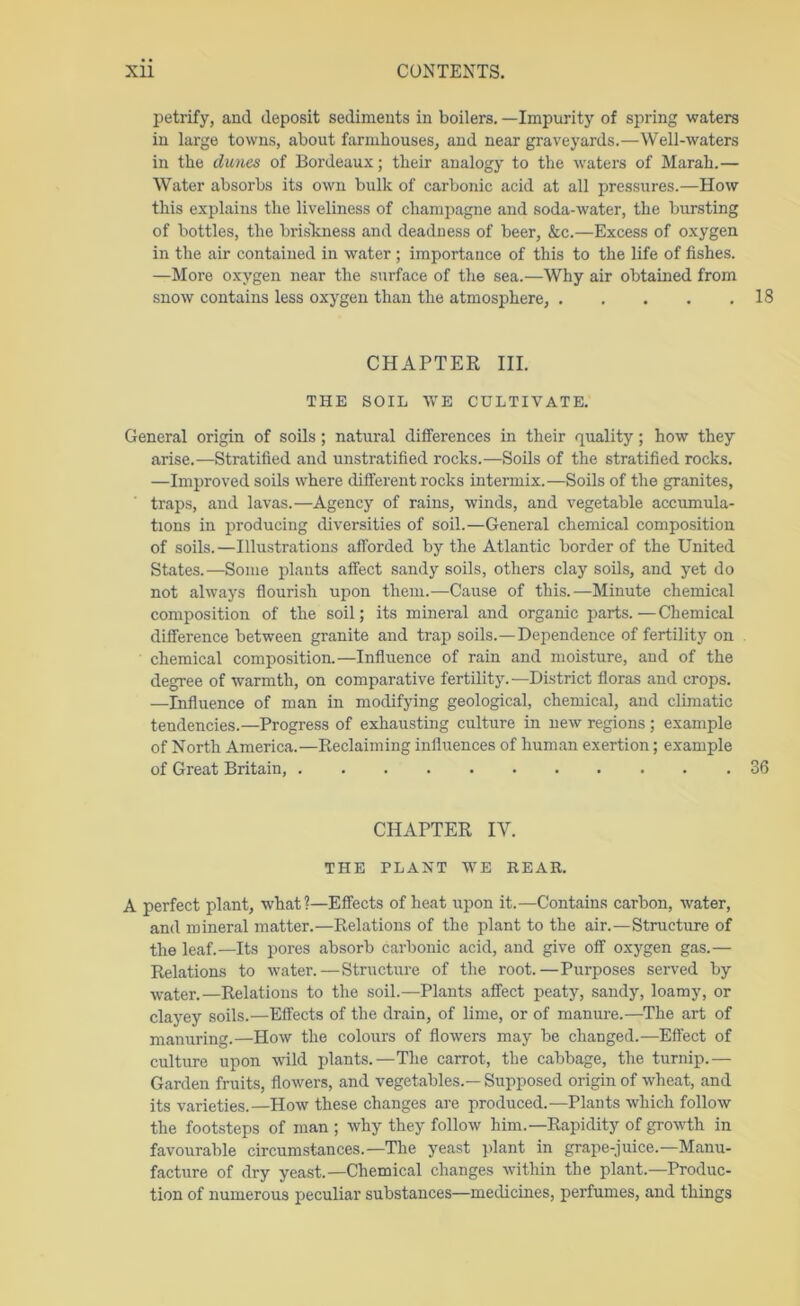 petrify, and deposit sediments in boilers. —Impurity of spring waters in large towns, about farmhouses, and near graveyards.—Well-waters in the dunes of Bordeaux; their analogy to the waters of Marah.— Water absorbs its own bulk of carbonic acid at all pressures.—How this explains the liveliness of champagne and soda-water, the bursting of bottles, the brislcness and deadness of beer, &c.—Excess of oxygen in the air contained in water ; importance of this to the life of fishes. —More oxygen near the surface of the sea.—Why air obtained from snow contains less oxygen than the atmosphere, 18 CHAPTER III. THE SOIL WE CULTIVATE. General origin of soils; natural differences in their quality; how they arise.—Stratified and unstratified rocks.—Soils of the stratified rocks. —Improved soils where different rocks intermix.—Soils of the granites, traps, and lavas.—Agency of rains, winds, and vegetable accumula- tions in producing diversities of soil.—General chemical composition of soils.—Illustrations afforded by the Atlantic border of the United States.—Some plants affect sandy soils, others clay soils, and yet do not always flourish upon them.—Cause of this.—Minute chemical composition of the soil; its mineral and organic parts.—Chemical difference between granite and trap soils.—Dependence of fertility on chemical composition.—Influence of rain and moisture, and of the degree of warmth, on comparative fertility.—District floras and crops. —Influence of man in modifying geological, chemical, and climatic tendencies.—Progress of exhausting culture in new regions ; example of North America.—Reclaiming influences of human exertion; example of Great Britain, 36 CHAPTER IV. THE PLANT WE REAR. A perfect plant, what?—Effects of heat upon it.—Contains carbon, water, and mineral matter.—Relations of the plant to the air.—Structure of the leaf.—Its pores absorb carbonic acid, and give off oxygen gas.— Relations to water.—Structure of the root.—Purposes served by water.—Relations to the soil.—Plants affect peaty, sandy, loamy, or clayey soils.—Effects of the drain, of lime, or of manure.—The art of manuring.—How the colours of flowers may be changed.—Effect of culture upon wild plants.—The carrot, the cabbage, the turnip.— Garden fruits, flowers, and vegetables.— Supposed origin of wheat, and its varieties.—How these changes are produced.—Plants which follow the footsteps of man ; why they follow him.—Rapidity of growth in favourable circumstances.—The yeast plant in grape-juice.—Manu- facture of dry yeast.—Chemical changes within the plant.—Produc- tion of numerous peculiar substances—medicines, perfumes, and things