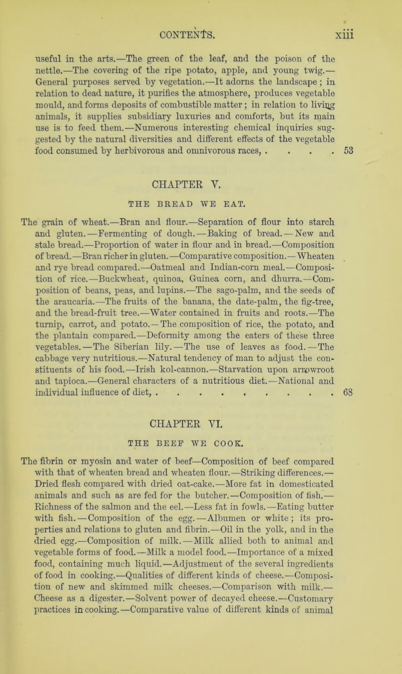 ■useful in the arts.—The green of the leaf, and the poison of the nettle.—The covering of the ripe potato, apple, and young twig.— General purposes served by vegetation.—It adorns the landscape; in relation to dead nature, it purifies the atmosphere, produces vegetable mould, and forms deposits of combustible matter; in relation to living animals, it supplies subsidiary luxuries and comforts, but its main use is to feed them.—Numerous interesting chemical inquiries sug- gested by the natural diversities and different effects of the vegetable food consumed by herbivorous and omnivorous races, . ... 53 CHAPTER V. THE BREAD WE EAT. The grain of wheat.—Bran and flour.—Separation of flour into starch and gluten.—Fermenting of dough.—Baking of bread. — New and stale bread.—Proportion of water in flour and in bread.—Composition of bread. —Bran richer in gluten. —Comparative composition.—Wheaten and rye bread compared.—Oatmeal and Indian-corn meal.—Composi- tion of rice.—Buckwheat, quinoa, Guinea corn, and dhurra.—Com- position of beans, peas, and lupins.—The sago-palm, and the seeds of the araucaria.—The fruits of the banana, the date-palm, the fig-tree, and the bread-fruit tree.—Water contained in fruits and roots.—The turnip, carrot, and potato.—The composition of rice, the potato, and the plantain compared.—Deformity among the eaters of these three vegetables.—The Siberian lily.—The use of leaves as food.—The cabbage very nutritious.—Natural tendency of man to adjust the con- stituents of his food.—Irish kol-cannon.—Starvation upon arrowroot and tapioca.—General characters of a nutritious diet.—National and individual influence of diet, 68 CHAPTER VI. THE BEEF WE COOK. The fibrin or myosin and water of beef—Composition of beef compared with that of wheaten bread and wheaten flour.—Striking differences.— Dried flesh compared with dried oat-cake.—More fat in domesticated animals and such as are fed for the butcher.—Composition of fish.— Richness of the salmon and the eel.—Less fat in fowls.—Eating butter with fish. — Composition of the egg.—Albumen or white; its pro- perties and relations to gluten and fibrin.—Oil in the yolk, and in the dried egg.—Composition of milk.—Milk allied both to animal and vegetable forms of food.—Milk a model food.—Importance of a mixed food, containing much liquid.—Adjustment of the several ingredients of food in cooking.—Qualities of different kinds of cheese.—Composi- tion of new and skimmed milk cheeses.—Comparison with milk.— Cheese as a digester.—Solvent power of decayed cheese.—Customary practices in cooking.—Comparative value of different kinds of animal