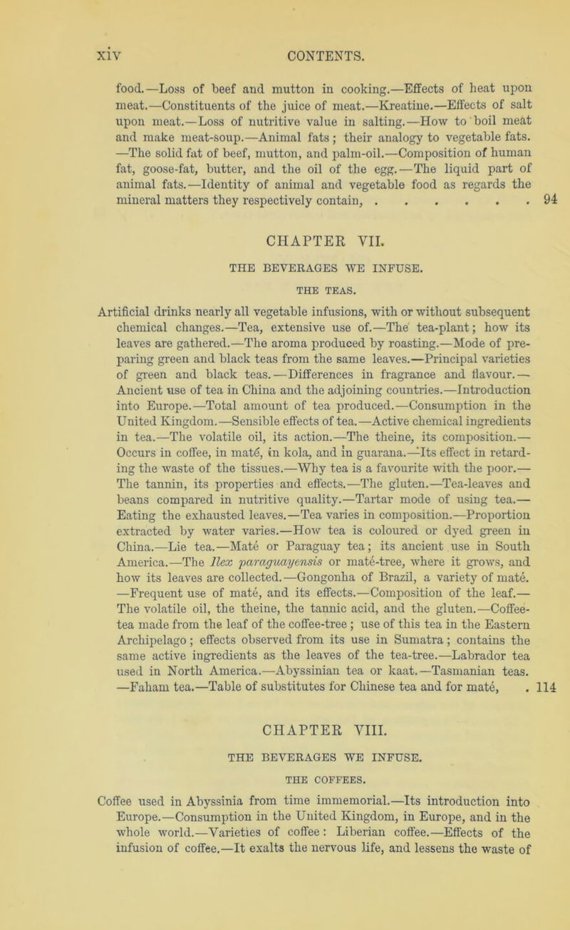 food.—Loss of beef and mutton in cooking.—Effects of heat upon meat.—Constituents of the juice of meat.—Kreatiue.—Effects of salt upon meat.—Loss of nutritive value in salting.—How to boil meat and make meat-soup.—Animal fats; their analogy to vegetable fats. —The solid fat of beef, mutton, and palm-oil.—Composition of human fat, goose-fat, butter, and the oil of the egg.—The liquid part of animal fats.—Identity of animal and vegetable food as regards the mineral matters they respectively contain, 94 CHAPTER VII. THE BEVERAGES WE INFUSE. THE TEAS. Artificial drinks nearly all vegetable infusions, with or without subsequent chemical changes.—Tea, extensive use of.—The tea-plant; how its leaves are gathered.—The aroma produced by roasting.—Mode of pre- paring green and black teas from the same leaves.—Principal varieties of green and black teas.—Differences in fragrance and flavour.— Ancient use of tea in China and the adjoining countries.—Introduction into Europe.—Total amount of tea imoduced.—Consumption in the United Kingdom.—Sensible effects of tea.—Active chemical ingredients in tea.—The volatile oil, its action.—The theine, its composition.— Occurs in coffee, in matd, in kola, and In guarana.—Its effect in retard- ing the waste of the tissues.—Why tea is a favourite Avith the poor.— The tannin, its properties and effects.—The gluten.—Tea-leaves and beans compared in nutritive quality.—Tartar mode of using tea.— Eating the exhausted leaves.—Tea varies in composition.—Proportion extracted by water varies.—How tea is coloured or dyed green in China.—Lie tea.—Mate or Paraguay tea; its ancient use in South America.—The Ilex paraguayensis or mate-tree, where it grows, and how its leaves are collected. —Gongonha of Brazil, a variety of mate. —Frequent use of mate, and its effects.—Composition of the leaf.— The volatile oil, the theine, the tannic acid, and the gluten.—Coffee- tea made from the leaf of the coffee-tree ; use of this tea in the Eastern Archipelago; effects observed from its use in Sumatra; contains the same active ingredients as the leaves of the tea-tree.—Labrador tea used in North America.—Abyssinian tea or kaat.—Tasmanian teas. —Faham tea.—Table of substitutes for Chinese tea and for mate, . 114 CHAPTER VIII. THE BEVERAGES WE INFUSE. THE COFFEES. Coffee used in Abyssinia from time immemorial.—Its introduction into Europe.—Consumption in the United Kingdom, in Europe, and in the whole world.—Varieties of coffee : Liberian coffee.—Effects of the infusion of coffee.—It exalts the nervous Ufe, and lessens the waste of