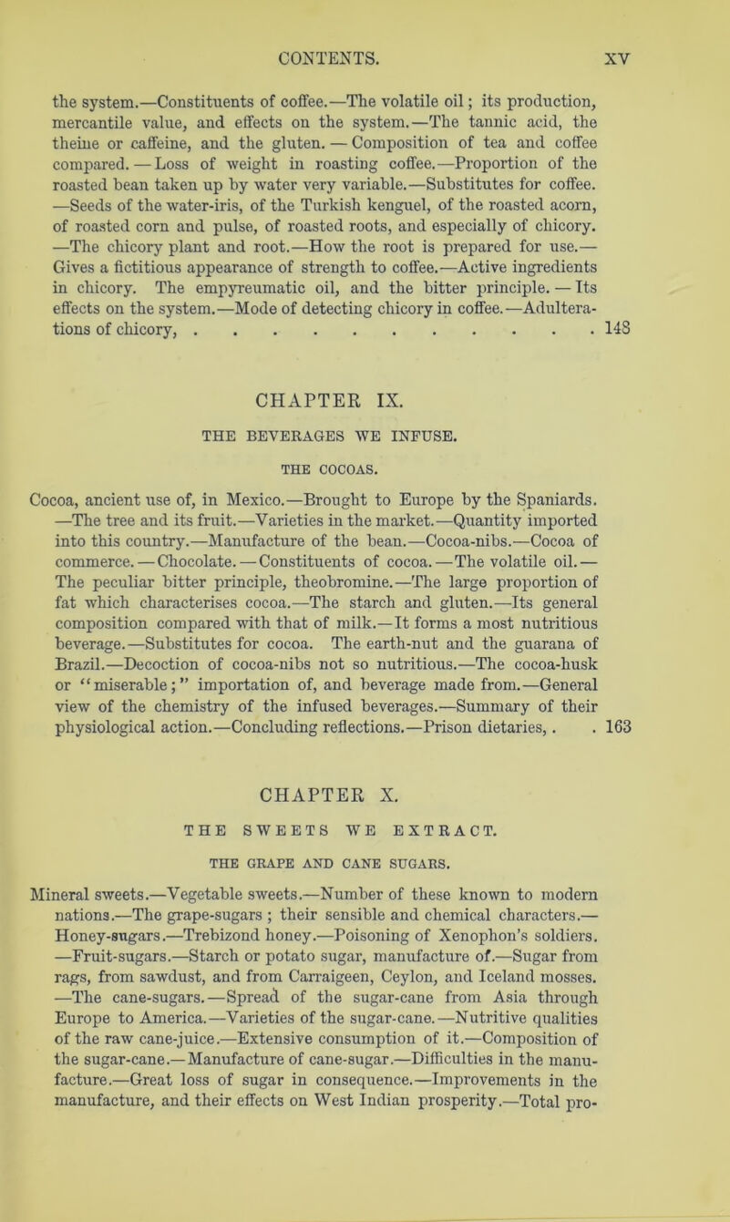 the system.—Constituents of coffee.—The volatile oil; its production, mercantile value, and effects on the system.—The tannic acid, the theine or caffeine, and the gluten. — Composition of tea and coffee compared.—Loss of weight in roasting coffee.—Proportion of the roasted bean taken up by water very variable.—Substitutes for coffee. —Seeds of the water-iris, of the Turkish kenguel, of the roasted acorn, of roasted corn and pulse, of roasted roots, and especially of chicory. —The chicory plant and root.—How the root is prepared for use.— Gives a fictitious appearance of strength to coffee.—Active ingredients in chicory. The empyreumatic oil, and the bitter principle. — Its effects on the system.—Mode of detecting chicory in coffee.—Adultera- tions of chicory, 148 CHAPTER IX. THE BEVERAGES WE INFUSE. THE COCOAS. Cocoa, ancient use of, in Mexico.—Brought to Europe by the Spaniards. —The tree and its fruit.—Varieties in the mai’ket.—Quantity imported into this country.—Manufacture of the bean.—Cocoa-nibs.—Cocoa of commerce.—Chocolate. — Constituents of cocoa.—The volatile oil.— The peculiar bitter principle, theobromine.—The large proportion of fat which characterises cocoa.—The starch and gluten.—Its general composition compared with that of milk.—It forms a most nutritious beverage.—Substitutes for cocoa. The earth-nut and the guarana of Brazil.—Decoction of cocoa-nibs not so nutritious.—The cocoa-husk or “miserable;” importation of, and beverage made from.—General view of the chemistry of the infused beverages.—Summary of their physiological action.—Concluding reflections.—Prison dietaries,. . 163 CHAPTER X. THE SWEETS WE EXTRACT. THE GRA.PE AND CANE SUGARS. Mineral sweets.—Vegetable sweets.—Number of these known to modem nations.—The grape-sugars ; their sensible and chemical characters.— Honey-sugars.—Trebizond honey.—Poisoning of Xenophon’s soldiers. —Fruit-sugars.—Starch or potato sugar, manufacture of.—Sugar from rags, from sawdust, and from Carraigeen, Ceylon, and Iceland mosses. —The cane-sugars.—Spread of the sugar-cane from Asia through Europe to America.—Varieties of the sugar-cane.—Nutritive qualities of the raw cane-juice.—Extensive consumption of it.—Composition of the sugar-cane.—Manufacture of cane-sugar.—Difficulties in the manu- facture.—Great loss of sugar in consequence.—Improvements in the manufacture, and their effects on West Indian prosperity.—Total pro-