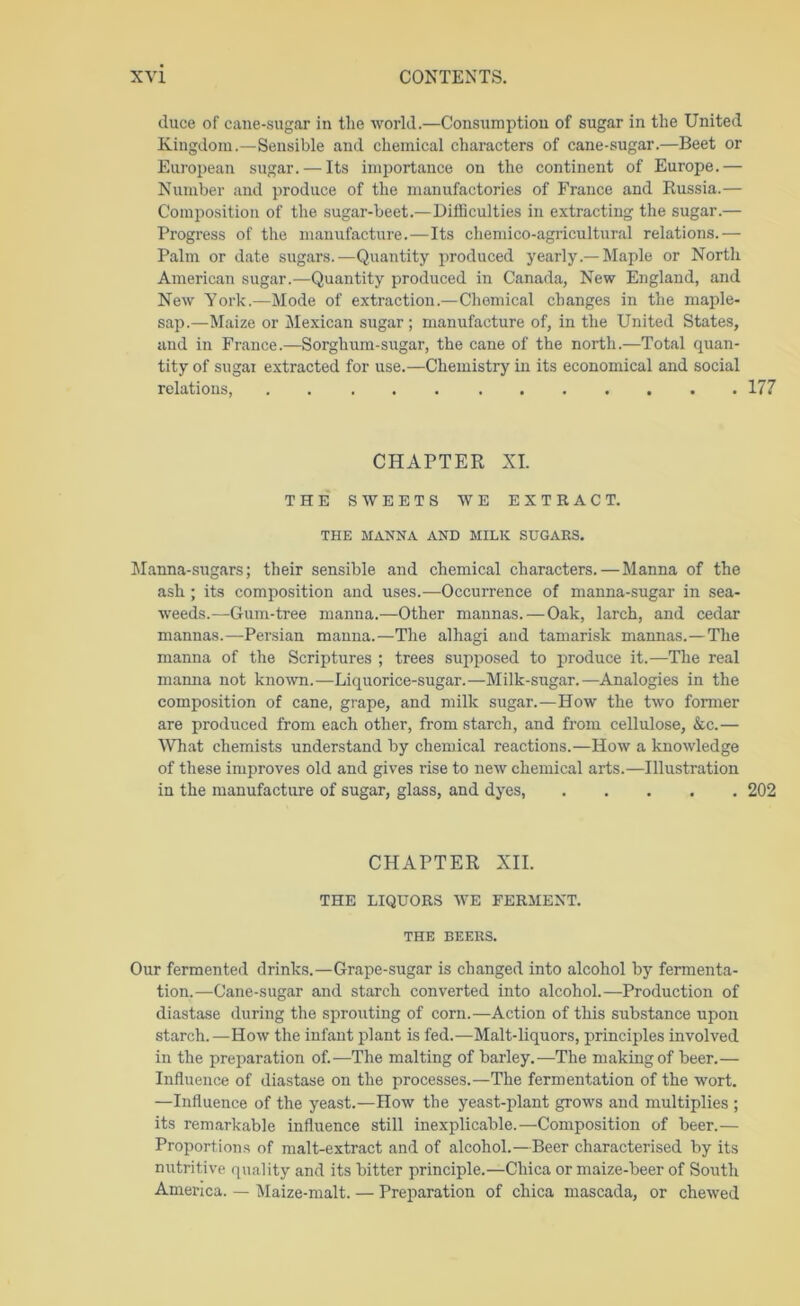 duce of cane-sugar in the world.—Consumption of sugar in the United Kingdom.—Sensible and chemical characters of cane-sugar.—Beet or European sugar. — Its importance on the continent of Europe.— Number and produce of the manufactories of France and Russia.— Comi^ositioii of the sugar-beet.—Difficulties in extracting the sugar.— Progress of the manufacture.—Its chemico-agricultural relations.— Palm or date sugars.—Quantity produced yearly.—-Maple or North American sugar.—Quantity produced in Canada, New England, and New York.—Mode of extraction.—Chemical changes in the maple- sap.—Maize or Mexican sugar ; manufacture of, in the United States, and in France.—Sorghum-sugar, the cane of the north.—Total quan- tity of sugar extracted for use.—Chemistry in its economical and social relations, 177 CHAPTER XL THE SWEETS WE EXTRACT. THE MANNA AND MILK SUGARS. JIanna-sugars; their sensible and chemical characters.—Manna of the ash ; its composition and uses.—Occurrence of manna-sugar in sea- weeds.—Gum-tree manna.—Other mannas.—Oak, larch, and cedar mannas.—-Persian manna.—The alhagi and tamarisk mannas.—The manna of the Scriptures ; trees supposed to irroduce it.—The real maima not known.—Liquorice-sugar.—Milk-sugar.—Analogies in the composition of cane, grape, and milk sugar.—How the two former are produced from each other, from starch, and from cellulose, &c.— IVhat chemists understand by chemical reactions.—How a knowledge of these improves old and gives rise to new chemical arts.—Illustration in the manufacture of sugar, glass, and dyes, 202 CHAPTER XII. THE LIQUORS WE FERMENT. THE BEERS. Our fermented drinks.—Grape-sugar is changed into alcohol by fermenta- tion.—Cane-sugar and starch converted into alcohol.—Production of diastase during the sprouting of corn.—Action of this substance upon starch.—How the infant plant is fed.—Malt-liquors, principles involved in the preparation of.—The malting of barley.—The making of beer.— Influence of diastase on the processes.—The fermentation of the wort. —Influence of the yeast.—How the yeast-plant grows and multiplies ; its remarkable influence still inexplicable.—Composition of beer.— Proportions of malt-extract and of alcohol.—Beer characterised by its nutritive quality and its bitter principle.—Chica or maize-beer of South America. — Maize-malt. — Preparation of chica mascada, or chewed