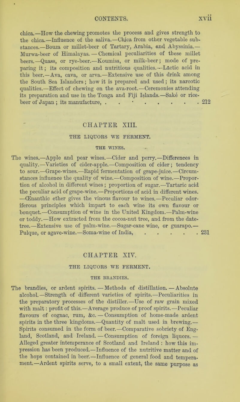 chica.—How the chewing promotes the process and gives strength to the chica.—Influence of the saliva.—Chjca from other vegetable sub- stances.—Bouza or millet-beer of Tartary, Arabia, and Abyssinia.— Murwa-beer of Himalayas.—Chemical peculiarities of these millet beers.—Qua.ss, or rye-beer.—Koumiss, or milk-beer; mode of pre- paring it; its composition and nutritious qualities.—Lactic acid in this beer.—Ava, cava, or arva.—Extensive use of this drink among the South Sea Islanders; how it is prepared and used; its narcotic qualities.—Effect of chewing on the ava-root.—Ceremonies attending its preparation and use in the Tonga and Fiji Islands.—Sake or rice- beer of Japan; its manufacture, . . • 212 CHAPTER XIII. THE LIQUORS WE FERMENT. THE WINES. Tlie wines.—Apple and pear wines.—Cider and perry.—Differences in quality.—Varieties of cider-apple.—Composition of cider; tendency to sour.—Grape-wines.—Rapid fermentation of grape-juice.—Circum- stances influence the quality of wine.—Composition of wine.—Propor- tion of alcohol in different wines; proportion of sugar.—Tartaric acid the peculiar acid of grape-wine.—Proportions of acid in different wines. —CEnanthic ether gives the vinous flavour to wines.—Peculiar odor- iferous principles which impart to each wine its own flavour or bouquet.—Consumption of wine in the United Kingdom.—Palm-wine or toddy.—How extracted from the cocoa-nut tree, and from the date- tree.—Extensive use of palm-wine.—Sugar-cane wine, or guarapo.— Pulque, or agave-wine.—Soma-ivine of India, 231 CHAPTER XIV. THE LIQUORS WE FERMENT. THE BRANDIES. The brandies, or ardent spirits. — Methods of distillation. — Absolute alcohol.—Strength of different varieties of spirits.—Peculiarities in the preparatory processes of the distiller.—Use of raw grain mixed with malt: profit of this.—Average produce of proof spirits.—Peculiar flavomrs of cognac, rum, &c. — Consumption of home-made ardent spirits in the three kingdoms.—Quantity of malt used in brewing.— Spirits consumed in the form of beer.—Comparative sobriety of Eng- land, Scotland, and Ireland.—Consumption of foreign liquors.— Alleged greater intemperance of Scotland and Ireland : how this im- pression has been produced.—Influence of the nutritive matter and of the hops contained in beer. —Influence of general food and tempera- ment.—Ardent spirits serve, to a small extent, the same purpose as
