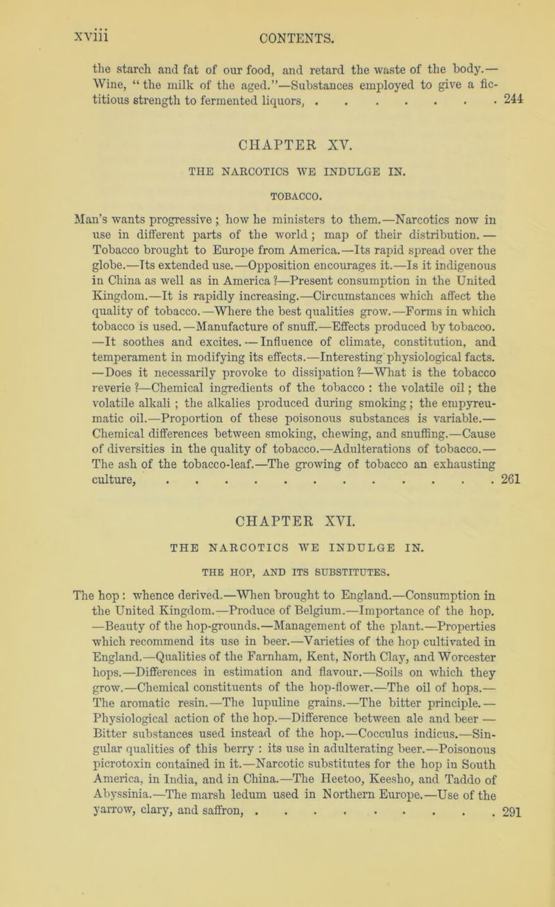 the starch and fat of our food, and retard the waste of the body.— Wine, “ the nulk of the aged.”—Substances employed to give a fic- titious strength to fermented liquors, 244 CHAPTER XV. THE NARCOTICS WE INDULGE IN. TOBACCO. Man’s wants progressive ; how he ministers to them.—Narcotics now in irse in different parts of the world; map of their distribution. — Tobacco brought to Europe from America.—Its rapid spread over the globe.—Its extended use.—Opposition encourages it.—Is it indigenous in China as well as in America ?—Present consumption in the United Kingdom.—It is rapidly increasing.—Circumstances which affect the quality of tobacco.—Where the best qualities grow.—Forms in which tobacco is used.—Manufacture of snuff.—Effects produced by tobacco. —It soothes and excites.—Influence of climate, constitution, and temperament in modifying its effects.—Interesting physiological facts. —Does it necessarily provoke to dissipation?—What is the tobacco reverie ?—Chemical ingredients of the tobacco ; the volatile oil; the volatile alkali ; the alkalies produced during smoking; the empyreu- matic oil.—Proportion of these poisonous substances is variable.— Chemical differences between smoking, chewing, and snuffing.—Cause of diversities in the quality of tobacco.—Adulterations of tobacco.— The ash of the tobacco-leaf.—The growing of tobacco an exhausting culture, 261 CHAPTER XVI. THE NARCOTICS WE INDULGE IN. THE HOP, AND ITS SUBSTITUTES. The hop: whence derived.—Wlien brought to England.—Consumption in the United Kingdom.—Produce of Belgium.—Importance of the hop. —Beauty of the hop-grounds.—Management of the plant.—Properties which recommend its use in beer.—Varieties of the hop cultivated in England.—Qualities of the Famham, Kent, North Clay, and Worcester hops.—Differences in estimation and flavour.—Soils on which they g^ow.—Chemical constituents of the hop-flower.—The oil of hops.— The aromatic resin.—The lupuline grains.—The bitter principle.— Physiological action of the hop.—Difference between ale and beer — Bitter substances used instead of the hop.—Cocculus indicus.—Sin- gular qualities of this berry : its use in adulterating beer.—Poisonous picrotoxin contained in it.—Narcotic substitutes for the hop in South America, in India, and in China.—The Heetoo, Keesho, and Taddo of Abyssinia.—The marsh ledum used in N orthern Europe.—Use of the yarrow, clary, and saffron, 291