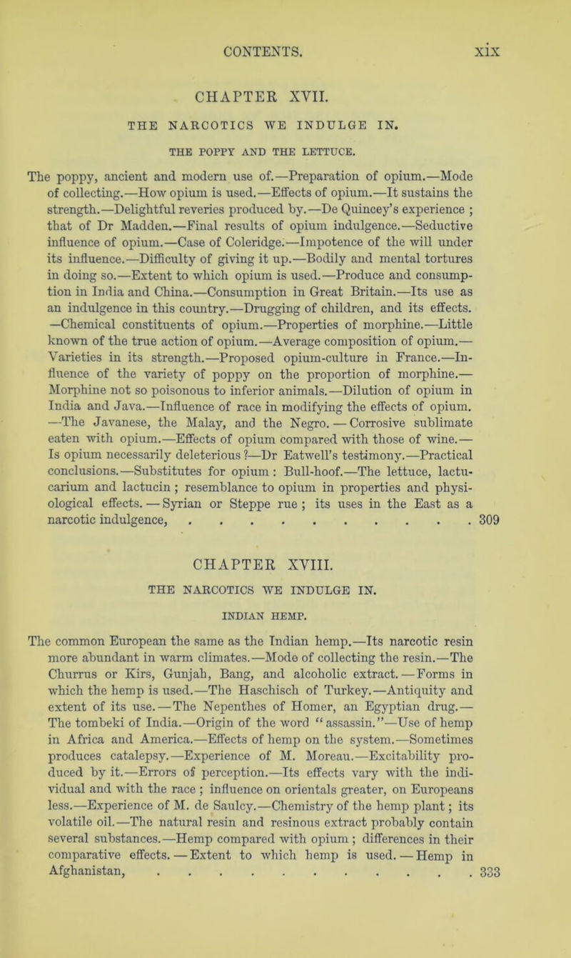 CHAPTER XVII. THE NARCOTICS WE INDULGE IN. THE POPPY AND THE LETTUCE. The poppy, ancient and modern use of.—Preparation of opium.—Mode of collecting.—How opium is used.—Effects of opium.—It sustains the strength.—Delightful reveries produced by.—De Quincey’s experience ; that of Dr Madden.—Final results of opium indulgence.—Seductive influence of opium.—Case of Coleridge.—Impotence of the will under its influence.—DifBculty of giving it up.—Bodily and mental tortures in doing so.—Extent to which opium is used.—Produce and consump- tion in India and China.—Consumption in Great Britain.—Its use as an indulgence in this coimtry.—Drugging of children, and its effects. —Chemical constituents of opium.—Properties of morphine.—Little known of the true action of opium.—Average composition of opium.— Varieties in its strength.—Proposed opium-culture in France.—In- fluence of the variety of poppy on the proportion of morphine.— Morphine not so poisonous to inferior animals.—Dilution of opium in India and Java.—Influence of race in modifying the effects of opium. —The Javanese, the Malay, and the Negro.—Corrosive sublimate eaten with opium.—Effects of opium compared with those of wine.— Is opium necessarily deleterious ?—Dr Eatwell’s testimony.—Practical conclusions.—Substitutes for opium : Bull-hoof.—The lettuce, lactu- carium and lactucin; resemblance to opium in properties and physi- ological effects. — Syrian or Steppe rue ; its uses in the East as a narcotic indulgence, 309 CHAPTER XVIII. THE NARCOTICS WE INDULGE IN. INDIAN HEMP. The common European the same as the Indian hemp.—Its narcotic resin more abundant in warm climates.—Mode of collecting the resin.—The Churrus or Kirs, Gunjah, Bang, and alcoholic extract.—Forms in which the hemp is used.—The Haschisch of Turkey.—Antiquity and extent of its use.—The Nepenthes of Homer, an Egyptian drug.— The tombeki of India.—Origin of the word “assassin.”—Use of hemp in Africa and America.—Effects of hemp on the system.—Sometimes produces catalepsy.—Experience of M. Moreau.—Excitability pro- duced by it.—Errors off perception.—Its effects vary with the indi- vidual and with the race ; influence on orientals greater, on Europeans less.—Experience of M. de Saulcy.—Chemistry of the hemp plant; its volatile oil.—The natural resin and resinous extract probably contain several substances.—Hemp compared with opium ; differences in their comparative effects.—Extent to which hemp is used.—Hemp in Afghanistan, 333