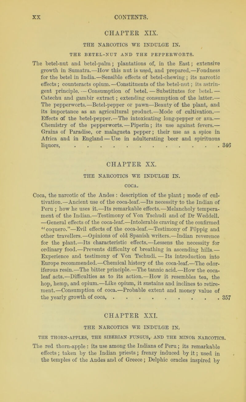 CHAPTER XIX. THE NARCOTICS WE INDULGE IN. THE BETEL-NUT AND THE PEPPERWORTS. The betel-uut and betel-palm; plantations of, in the East; extensive growth in Sumatra.—How this nut is used, and prepared.—Fondness for the betel in India.—Sensible effects of betel-chewing ; its narcotic effects; counteracts opium.—Constituents of the betel-nut; its astrin- gent principle. — Consumption of betel. — Substitutes for betel. — Catechu and gambir extract; extending consumption of the latter.— The pepperworts.—Betel-pepper or pa^vn—Beauty of the plant, and its importance as an agricultural product.—Mode of cultivation.— Effects of the betel-pepper.—The intoxicating long-pepper or ava.— Chemistry of the pepperworts. — Piperin; its use against fevers.— Grains of Paradise, or malagueta pepper; their use as a spice in Africa and in England — Use in adulterating beer and spirituous liquors, 346 CHAPTER XX. THE NARCOTICS WE INDULGE IN. COCA. Coca, the narcotic of the Andes ; description of the plant; mode of cul- tivation.—Ancient use of the coca-leaf.—Its necessity to the Indian of Peru ; how he uses it.—Its remarkable effects.—Melancholy tempera- ment of the Indian.—Testimony of Von Tschudi and of Dr Weddell. —General effects of the coca-leaf.—Intolerable craving of the confirmed “coquero.”—Evil effects of the coca-leaf.—Testimony of Poppig and other travellers.—Opinions of old Spanish writers.—Indian reverence for the plant.—Its characteristic effects.—Lessens the necessity for ordinary food.—Prevents difficulty of breathing in ascending hills.— Experience and testimony of Von Tschudi.—Its introduction into Europe recommended.—Chemical history of the coca-leaf.—The odor- iferous resin.—The bitter principle.—The tannic acid.—How the coca- leaf acts.—Difficulties as to its action.—How it resembles tea, the hop, hemp, and opium.—Like opium, it sustains and inclines to retire- ment.—Consumption of coca.—Probable extent and money value of the yearly growth of coca, 357 CHAPTER XXL THE NARCOTICS WE INDULGE IN, THE THORN-APPLES, THE SIBERIAN FUNGUS, AND THE MINOR NARCOTICS. The red thorn-apple : its use among the Indians of Peru; its remarkable effects; taken by the Indian priests; frenzy induced by it; used in the temples of the Andes and of Greece ; Delphic oracles inspired by