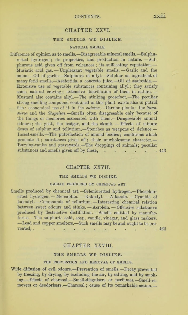 CHAPTER XXYI. THE SMELLS WE DISLIKE. NATURAL SMELLS. Difference of opinion as to smells.—Disagi-eeable mineral smells.—Sulphu- retted hydrogen; its properties, and production in nature. — Sul- phurous acid given off from volcanoes ; its suffocating reputation.— Muriatic acid gas.—Unpleasant vegetable smells.—Garlic and the onion.—Oil of garlic.—Sulphuret of allyl.—Sulphur an ingredient of many fetid smells.—Asafcetida, a concrete juice.—Oil of asafoetida.— Extensive use of vegetable substances containing allyl; they satisfy some natural craving; extensive distribution of them in nature. — Mustard also contains allyl.—The stinking goosefoot.—The peculiar strong-smelling compound contained in this plant exists also in putrid fish ; economical use of it in the cuisine.—Carrion-plants ; the Saus- s^irea and the Stapelias.—Smells often disagreeable only because of the things or memories associated with them.—Disagreeable animal odours; the goat, the badger, and the skunk. — Effects of minute doses of sulphur and tellurium.—Stenches as weapons of defence.— Insect-smells.—The putrefaction of animal bodies; conditions which promote it; substances given off; their unwholesome character.— Bur}ing-vaults and graveyards.—The droppings of animals; peculiar substances and smells given off by these, 443 CHAPTER XXVII. THE SMELLS WE DISLIKE. SMELLS PRODUCED BY CHEMICAL ART. Smells produced by chemical art.—Seleniuretted hydrogen.—Phosphur- etted hydrogen. — Mercaptan. — Kakodyl. — Alkarsin. — Cyanide of kakodyl.—Compounds of tellurium. — Interesting chemical relation between sweet odours and stinks. — Acrolein. — Offensive substances produced by destructive distillation. — Smells emitted by manufac- tories.—The sulphuric acid, soap, candle, vinegar, and glass makers. —Lead and copper smelters.—Such smells may be and ought to be pre- vented, 462 CHAPTER XXVIII. THE SMELLS WE DISLIKE. THE PREVENTION AND REMOVAL OF SMELLS. Wide diffusion of evil odours.—Prevention of smells.—Decay prevented by freezing, by drying, by excluding the air, by salting, and by smok- ing.—Effects of charcoal.—Smell-disguisers or perfumes.—Smell-re- movers or deodorisers.—Charcoal; cause of its remarkable action.—