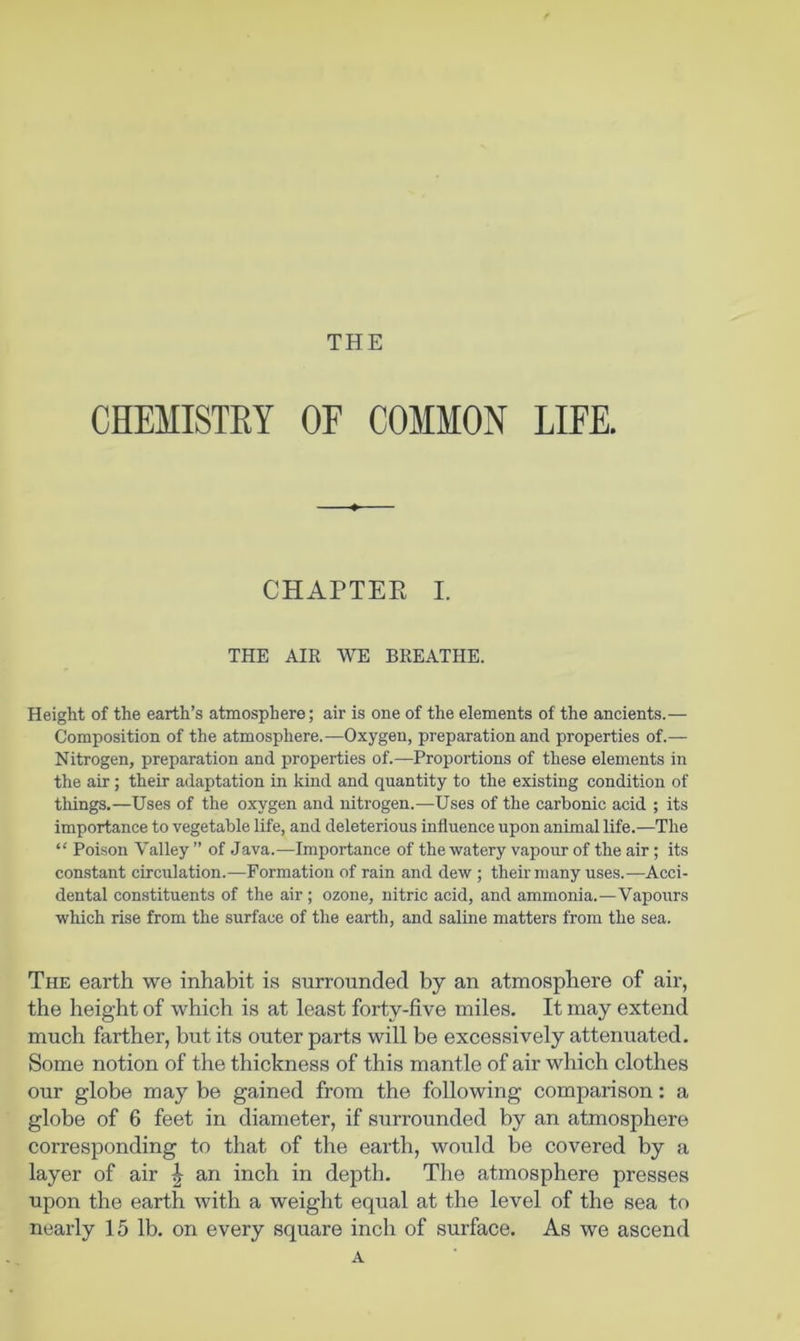 THE CHEMISTRY OF COMMON LIFE. CHAPTER I. THE AIR WE BREATHE. Height of the earth’s atmosphere; air is one of the elements of the ancients.— Composition of the atmosphere.—Oxygen, preparation and properties of.— Nitrogen, preparation and properties of.—Proportions of these elements in the air; their adaptation in kind and quantity to the existing condition of things.—Uses of the oxygen and nitrogen.—Uses of the carbonic acid ; its importance to vegetable life, and deleterious influence upon animal life.—The “ Poison Valley ” of Java.—Importance of the watery vapour of the air; its constant circulation.—Formation of rain and dew ; their many uses.—Acci- dental constituents of the air; ozone, nitric acid, and ammonia.—Vapours which rise from the surface of the earth, and saline matters from the sea. The earth we inhabit is surrounded by an atmosphere of air, the height of which is at least forty-five miles. It may extend much farther, but its outer parts will be excessively attenuated. Some notion of the thickness of this mantle of air which clothes our globe may be gained from the following comparison: a globe of 6 feet in diameter, if surrounded by an atmosphere corresponding to that of the earth, would be covered by a layer of air ^ an inch in depth. The atmosphere presses upon the earth with a weight equal at the level of the sea to nearly 15 lb. on every square inch of surface. As we ascend A
