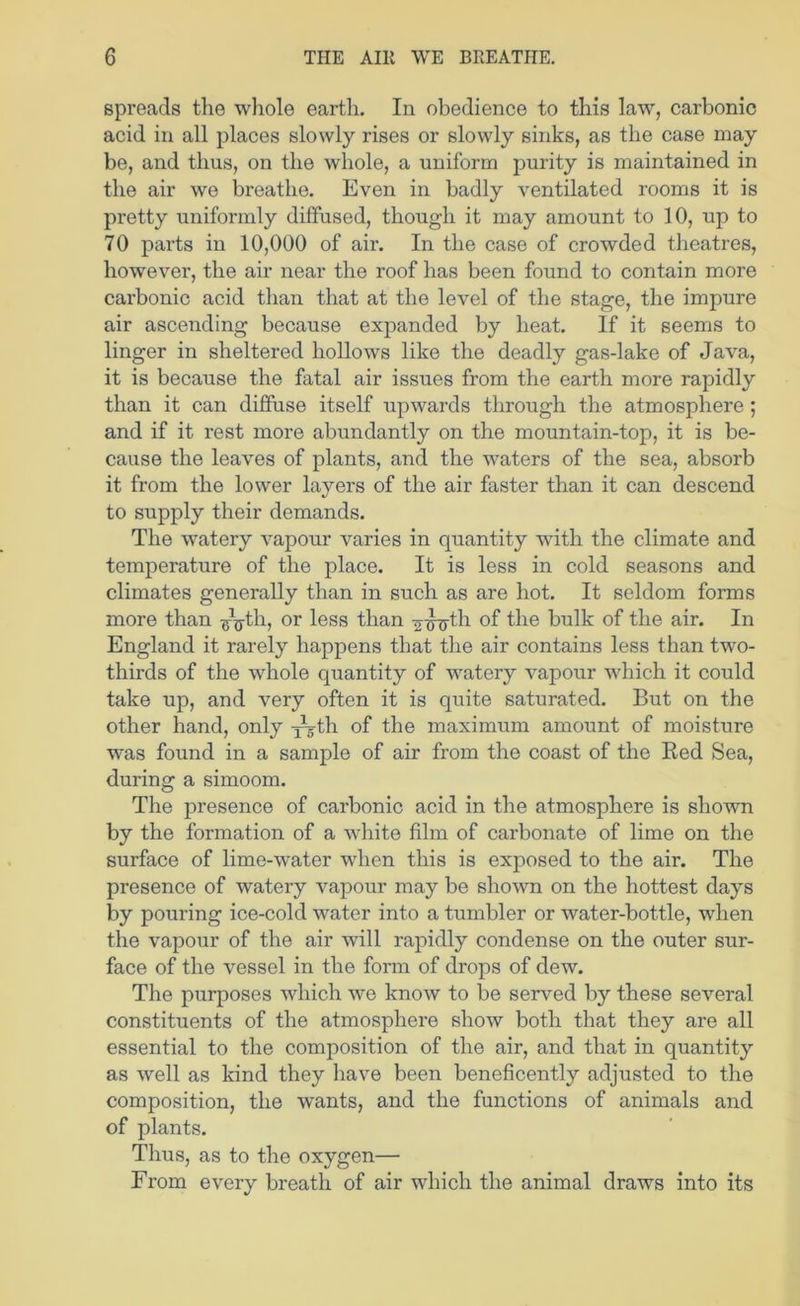 spreads the wliole earth. In obedience to this law, carbonic acid in all places slowly rises or slowly sinks, as the case may be, and thus, on the whole, a uniform purity is maintained in the air we breathe. Even in badly ventilated rooms it is pretty uniformly diffused, though it may amount to 10, up to 70 parts in 10,000 of air. In the case of crowded theatres, however, the air near the roof has been found to contain more carbonic acid than that at the level of the stage, the impure air ascending because expanded by heat. If it seems to linger in sheltered hollows like the deadly gas-lake of Java, it is because the fatal air issues from the earth more rapidly than it can diffuse itself upwards through the atmosphere; and if it rest more abundantly on the mountain-top, it is be- cause the leaves of plants, and the waters of the sea, absorb it from the lower layers of the air faster than it can descend to supply their demands. The watery vapour varies in quantity with the climate and temperature of the place. It is less in cold seasons and climates generally than in such as are hot. It seldom forms more than or less than -g-J^th of the bulk of the air. In England it rarely happens that the air contains less than two- thirds of the whole quantity of watery vai30ur which it could take up, and very often it is quite saturated. But on the other hand, only -j^th of the maximum amount of moisture was found in a sample of air from the coast of the Bed Sea, during a simoom. The presence of carbonic acid in the atmosphere is shown by the formation of a white film of carbonate of lime on the surface of lime-water when this is exposed to the air. The presence of watery vapour may be shown on the hottest days by pouring ice-cold water into a tumbler or water-bottle, when the vapour of the air will rapidly condense on the outer sur- face of the vessel in the form of drops of dew. The purposes which we know to be served by these several constituents of the atmosphere show both that they are all essential to the composition of the air, and that in quantity as well as kind they have been beneficently adjusted to the composition, the wants, and the functions of animals and of plants. Thus, as to the oxygen— From every breath of air which the animal draws into its
