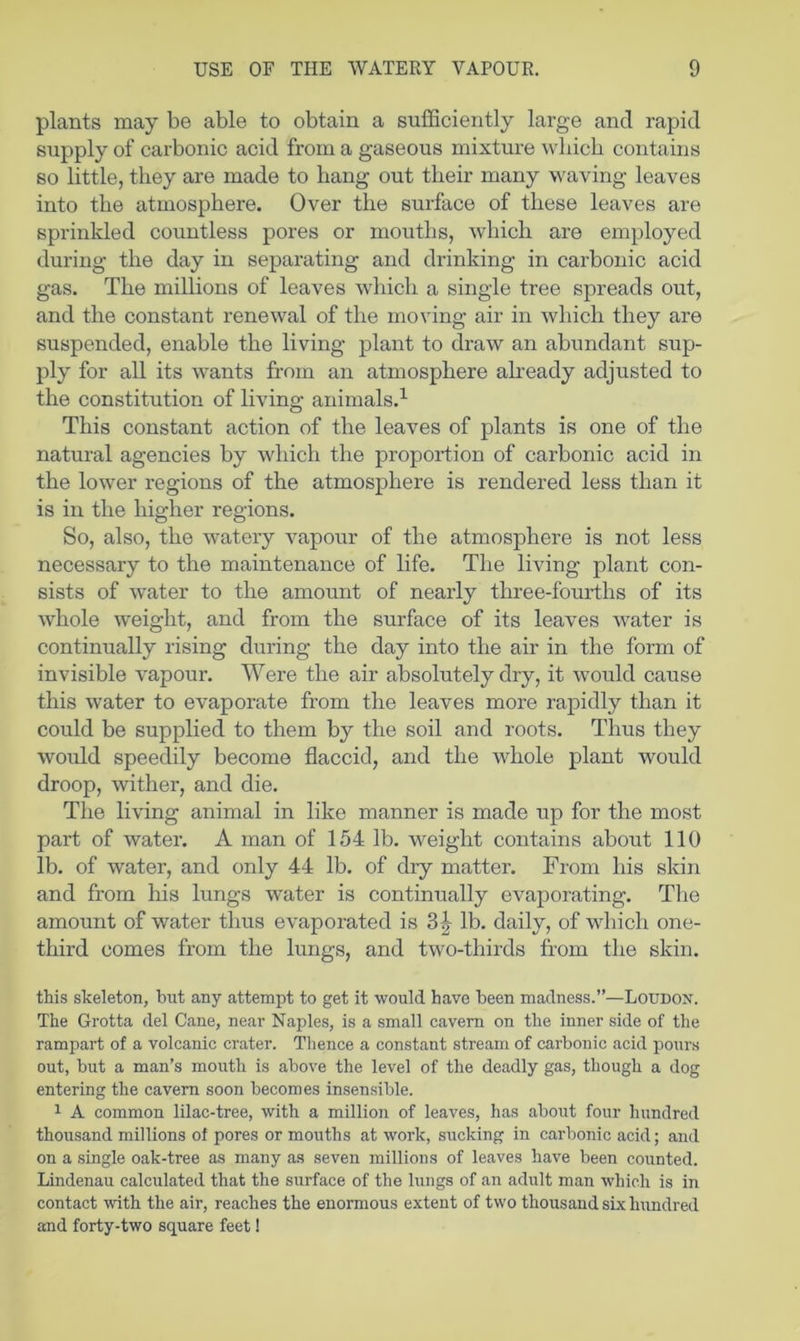 plants may be able to obtain a sufficiently large and rapid supply of carbonic acid from a gaseous mixture which contains so little, they are made to hang out their many waving leaves into the atmosphere. Over the surface of these leaves are sprinkled countless pores or mouths, which are employed during the day in separating and drinking in carbonic acid gas. The millions of leaves which a single tree spreads out, and the constant renewal of the moving air in which they are suspended, enable the living plant to draw an abundant sup- ply for all its wants from an atmosphere akeady adjusted to the constitution of living animals.^ This constant action of the leaves of plants is one of the natural agencies by which the propoidion of carbonic acid in the lower regions of the atmosphere is rendered less than it is in the higher regions. So, also, the watery vapour of the atmosphere is not less necessary to the maintenance of life. The living plant con- sists of water to the amount of nearly three-fourths of its whole weight, and from the surface of its leaves water is continually rising during the day into the air in the form of invisible vapour. Were the air absolutely dry, it would cause this water to evaporate from the leaves more rapidly than it could be supplied to them by the soil and roots. Thus they would speedily become flaccid, and the whole plant would droop, wither, and die. The living animal in like manner is made up for the most part of water. A man of 154 lb. weight contains about 110 lb. of water, and only 44 lb. of dry matter. From his skin and from his lungs water is continually evaporating. The amount of water thus evaporated is 3|- lb. daily, of which one- third comes from the lungs, and two-thirds from the skin. this skeleton, but any attempt to get it would have been madness.”—Loudon. The Grotta del Cane, near Naples, is a small cavern on the inner side of the rampart of a volcanic crater. Thence a constant stream of carbonic acid pours out, but a man’s mouth is above the level of the deadly gas, though a dog entering the cavern soon becomes insensible. 1 A common lilac-tree, with a million of leaves, has about four hundred thousand millions of pores or mouths at work, sucking in carbonic acid; and on a single oak-tree as many as seven millions of leaves have been counted. Lindenau calculated that the surface of the lungs of an adult man which is in contact with the air, reaches the enormous extent of two thousand six hundred and forty-two square feet!