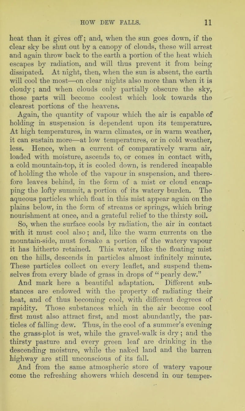 heat than it gives off; and, when the sun goes down, if the clear sky be shut out by a canopy of clouds, these will aiTest and again throw back to the earth a portion of the heat which escapes by radiation, and will thus prevent it from being dissipated. At night, then, when the sun is absent, the earth Avill cool the most—on clear nights also more than when it is cloudy; and wdien clouds only partially obscure the sky, those parts wdll become coolest which look towards the clearest portions of the heavens. Again, the quantity of vapour which the air is capable of holding in suspension is dependent upon its temperature. At high temperatures, in warm climates, or in warm weather, it can sustain more—at low temperatures, or in cold weather, less. Hence, when a current of comparatively warm air, loaded with moisture, ascends to, or comes in contact with, a cold mountain-top, it is cooled down, is rendered incapable of holding the whole of the vapour in suspension, and there- fore leaves behind, in the form of a mist or cloud encap- ping the lofty summit, a portion of its watery burden. The aqueous particles which float in this mist appear again on the plains below, in the form of streams or springs, which bring nourishment at once, and a grateful relief to the thirsty soil. So, when the surface cools by radiation, the air in contact with it must cool also; and, like the wai’m currents on the mountain-side, must forsake a portion of the watery vapour it has hitherto retained. This water, like the floating mist on the hills, descends in particles almost inflnitely minute. These particles collect on every leaflet, and suspend them- selves from every blade of grass in drops of “ pearly dew.” And mark here a beautiful adaptation. Different sub- stances are endowed with the property of radiating their heat, and of thus becoming cool, with different degrees of rapidity. Those substances which in the air become cool first must also attract first, and most abundantly, the par- ticles of falling dew. Thus, in the cool of a summer’s evening the grass-plot is wet, while the gravel-walk is dry; and the thirsty pasture and every green leaf are drinking in the descending moisture, while the naked land and the barren highway are still unconscious of its fall. And from the same atmospheric store of watery vapour come the refreshing showers which descend in our temper-