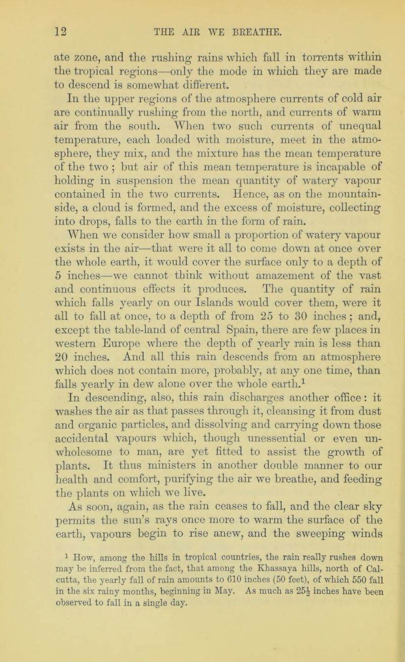 ate zone, and the rusliing rains which fall in toiTents within the tropical regions—only the mode in which they are made to descend is somewhat different. In the npper regions of the atmosphere ciirrents of cold air are continually rushing from the north, and currents of warm air fi’om the south. When two such currents of unequal temperature, each loaded A^dth moisture, meet in the atmo- sphere, they mix, and the mixture has the mean temperature of the two ; but air of this mean temperature is incapable of holding in suspension the mean quantity of watery vapour contained in the two currents. Hence, as on the mountain- side, a cloud is formed, and the excess of moisture, collecting into drops, falls to the earth in the form of rain. When we consider how small a proportion of watery vapour exists in the air—that were it all to come down at once over the whole earth, it would cover the surface only to a depth of 5 inches—we cannot think without amazement of the vast and continuoiis effects it produces. The quantity of rain which falls yearly on our Islands would cover them, were it all to fall at once, to a depth of from 25 to 30 inches ; and, except the table-land of central Spain, there are few places in western Europe where the depth of yearly rain is less than 20 inches. And all this rain descends from an atmosphere which does not contain more, probably, at any one time, than falls yearly in dew alone over the whole earth.^ In descending, also, this rain discharges another office : it washes the air as that passes through it, cleansing it from dust and organic particles, and dissolving and carrying down those accidental vapours which, though unessential or even un- wholesome to man, are yet fitted to assist the growth of plants. It thus ministers in another double manner to our health and comfort, purifying the air we breathe, and feeding the plants on which we live. As soon, again, as the rain ceases to fall, and the clear sky permits the sun’s rays once more to warm the surface of the earth, vapours begin to rise anew, and the sweeping winds 1 How, among the hills in tropical countries, the rain really rushes down may be inferred from the fact, that among the Khassaya hills, north of Cal- cutta, the yearly fall of rain amounts to 610 inches (50 feet), of which 550 fall in the six rainy months, beginning in May. As much as 25^ inches have been observed to fall in a single day.