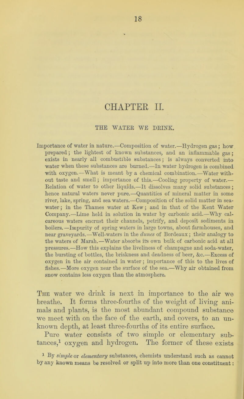 CHAPTER II. THE WATER WE DRINK. Importance of water in nature.—Composition of water.—Hydrogen gas; how prepared; the lightest of known substances, and an inllammable gas; exists in nearly all combustible substances; is always converted into water when these substances are burned.—In water hydrogen is combined with oxygen.—What is meant by a chemical combination.—Water with- out taste and smell; importance of this.—Cooling jiroj^erty of water.— Relation of water to other liquids.—It dissolves many solid substances; hence natural waters never pure.—Quantities of mineral matter in some river, lake, spring, and sea waters.—Composition of the solid matter in sea- water; in the Thames water at Kew; and in that of the Kent Water Company.—Lime held in solution in water by carbonic acid.—Why cal- careous waters encrust their channels, petrify, and deposit sediments in boilers. —Impurity of spring waters in large towns, about farmhouses, and near graveyards.—Well-waters in the dunes of Bordeaux; their analogy to the waters of Marah.—Water absorbs its own bulk of carbonic acid at all pressures.—How this explains the liveliness of champagne and soda-water, the bursting of bottles, the briskness and deadness of beer, &c.—Excess of oxygen in the air contained in water; importance of this to the lives of fishes.—More oxygen near the surface of the sea.—Why air obtained from snow contains less oxygen than the atmosphere. The water we drink is next in importanee to the air we breathe. It forms three-fourths of the weight of living ani- mals and plants, is the most abundant compound substance we meet with on the face of the earth, and covers, to an un- known depth, at least three-fourths of its entire surface. Pure water consists of two simple or elementary sub- tances,^ oxygen and hydrogen. The former of these exists ^ By simple or elementary substances, chemists understand such as cannot by any known means be resolved or split up into more than one constituent: