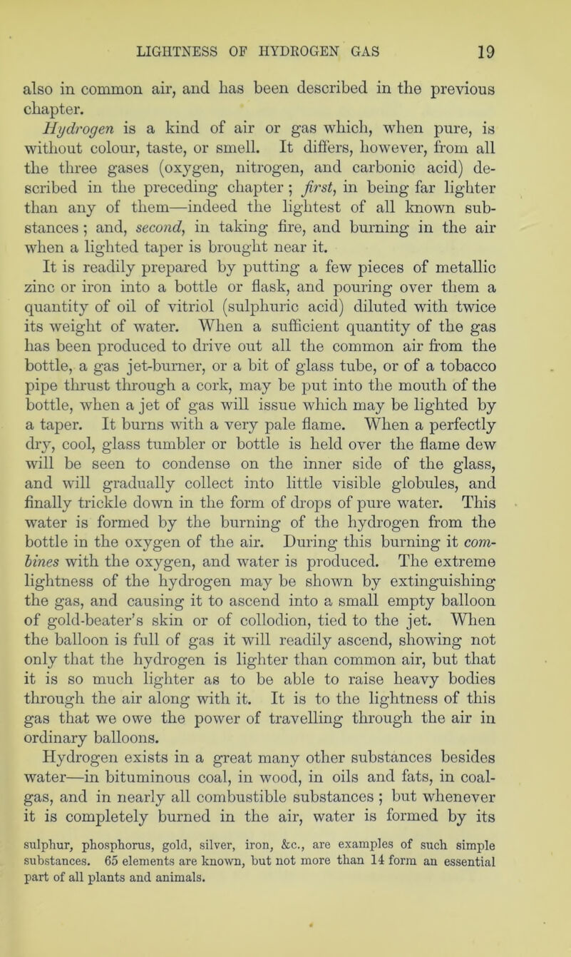 also in common air, and lias been described in the previous chapter. Hydrogen is a kind of air or gas which, when pure, is without colour, taste, or smell. It difiers, however, from all the three gases (oxygen, nitrogen, and carbonic acid) de- scribed in the preceding chapter; first, in being far lighter than any of them—indeed the lightest of all known sub- stances ; and, second, in taking fire, and burning in the air when a lighted taper is brought near it. It is readily prepared by putting a few pieces of metallic zinc or iron into a bottle or flask, and pouring over them a quantity of oil of vitriol (sulphuric acid) diluted with twice its weight of water. When a sufficient quantity of the gas has been produced to drive out all the common air fi’om the bottle, a gas jet-bumer, or a bit of glass tube, or of a tobacco pipe tlirust tlirough a cork, may be put into the mouth of the bottle, when a jet of gas wiU issue which may be lighted by a taper. It burns with a very pale flame. When a perfectly dry, cool, glass tumbler or bottle is held over the flame dew will be seen to condense on the inner side of the glass, and will gradually collect into little visible globules, and finally trickle down in the form of drops of pure water. This water is formed by the burning of the hydrogen from the bottle in the oxygen of the air. During this burning it corn- lines with the oxygen, and water is produced. The extreme lightness of the hydrogen may be shown by extinguishing the gas, and causing it to ascend into a small empty balloon of gold-beater’s skin or of collodion, tied to the jet. When the balloon is full of gas it will readily ascend, showing not only that the hydrogen is lighter than common air, but that it is so much lighter as to be able to raise heavy bodies through the air along with it. It is to the lightness of this gas that we owe the power of travelling through the air in ordinary balloons. Hydrogen exists in a great many other substances besides water—in bituminous coal, in wood, in oils and fats, in coal- gas, and in nearly all combustible substances ; but whenever it is completely burned in the air, water is formed by its sulphur, phosphorus, gold, silver, iron, &c., are examples of such simple substances. 65 elements are kno^vn, but not more than 14 form an essential part of all plants and animals.