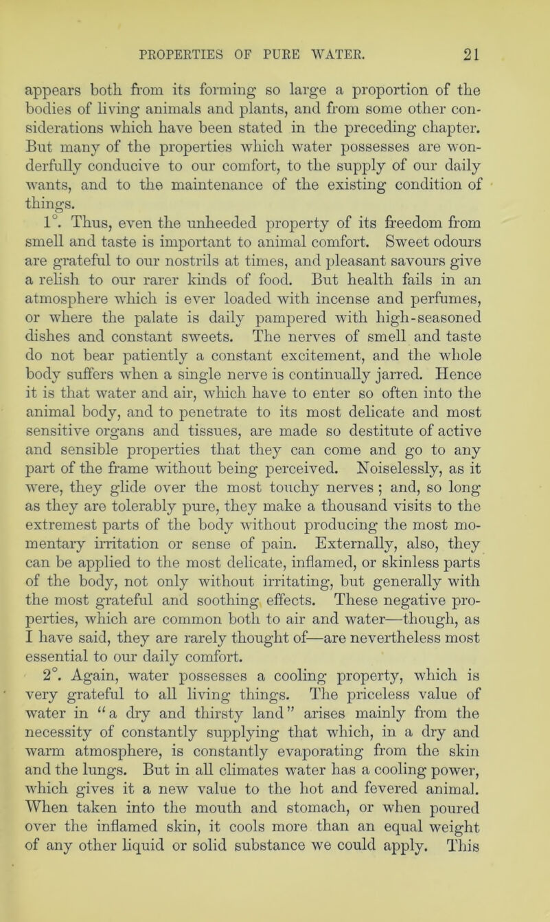 appears both fi-om its forming so large a proportion of the bodies of living animals and plants, and from some other con- siderations which have been stated in the preceding chapter. Bnt many of the properties which water possesses are won- derfully conducive to our comfort, to the supply of our daily wants, and to the maintenance of the existing condition of things. 1°. Thus, even the unheeded property of its freedom from smell and taste is important to animal comfort. Sweet odours are grateful to our nostrils at times, and pleasant savours give a relish to our rarer kinds of food. But health fails in an atmosphere which is ever loaded with incense and perfumes, or where the palate is daily pam]Dered with high-seasoned dishes and constant sweets. The nerves of smell and taste do not bear patiently a constant excitement, and the whole body suffers when a single nerve is continually jarred. Hence it is that water and air, which have to enter so often into the animal body, and to penetrate to its most delicate and most sensitive organs and tissues, are made so destitute of active and sensible properties that they can come and go to any part of the frame without being perceived. Noiselessly, as it were, they glide over the most touchy nerves ; and, so long as they are tolerably pure, they make a thousand visits to the extremest parts of the body without producing the most mo- mentaiy irritation or sense of pain. Externally, also, they can be applied to the most delicate, inflamed, or skinless parts of the body, not only without irritating, but generally with the most grateful and soothing effects. These negative pro- perties, which are common both to air and water—though, as I have said, they are rarely thought of—are nevertheless most essential to our daily comfort. 2°. Again, water possesses a cooling property, which is very grateful to all living things. The priceless value of water in “a dry and thirsty land” arises mainly from the necessity of constantly supplying that which, in a dry and warm atmosphere, is constantly evaporating from the skin and the lungs. But in all climates water has a cooling power, Avhich gives it a new value to the hot and fevered animal. When taken into the mouth and stomach, or when poured over the inflamed skin, it cools more than an equal weight of any other Hquid or solid substance we could apply. Tliis