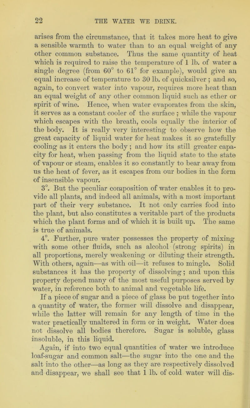 arises from the circumstance, that it takes more heat to give a sensible warmth to water than to an equal weight of any other common substance. Thus the same quantity of heat which is required to raise the temperature of 1 lb. of water a single degree (from 60° to 61° for example), would give an equal increase of temperature to 30 lb. of quicksilver ; and so, again, to convert water into vapour, requires more heat than an equal weight of any other common liquid such as ether or spirit of wine. Hence, when water evaporates from the skin, it serves as a constant cooler of the surface ; while the vapour which escapes with the breath, cools equally the interior of the body. It is really very interesting to observe how the great capacity of liquid water for heat makes it so gratefully cooling as it enters the body; and how its still greater capa- city for heat, when passing from the liquid state to the state of vapour or steam, enables it so constantly to bear away from us the heat of fever, as it escapes from our bodies in the form of insensible vapour. 3°. But the peculiar composition of water enables it to pro- vide all plants, and indeed all animals, with a most important part of their very substance. It not only carries food into the plant, but also constitutes a veritable part of the products which the plant forms and of which it is built up. The same is true of animals. 4°. Further, pure water possesses the property of mixing with some other fluids, such as alcohol (strong spirits) in all proportions, merely weakening or diluting their strength. With others, again—as with oil—it refuses to mingle. Solid substances it has the property of dissolving; and upon this property depend many of the most useful purposes served by water, in reference both to animal and vegetable life. If a piece of sugar and a piece of glass be put together into a quantity of water, the former will dissolve and disappear, while the latter will remain for any length of time in the water practically unaltered in form or in weight. Water does not dissolve all bodies therefore. Sugar is soluble, glass insoluble, in this liquid. Again, if into two equal quantities of water we introduce loaf-sugar and common salt—the sugar into the one and the salt into the other—as long as they are respectively dissolved and disappear, we shall see that 1 lb. of cold water will dis-