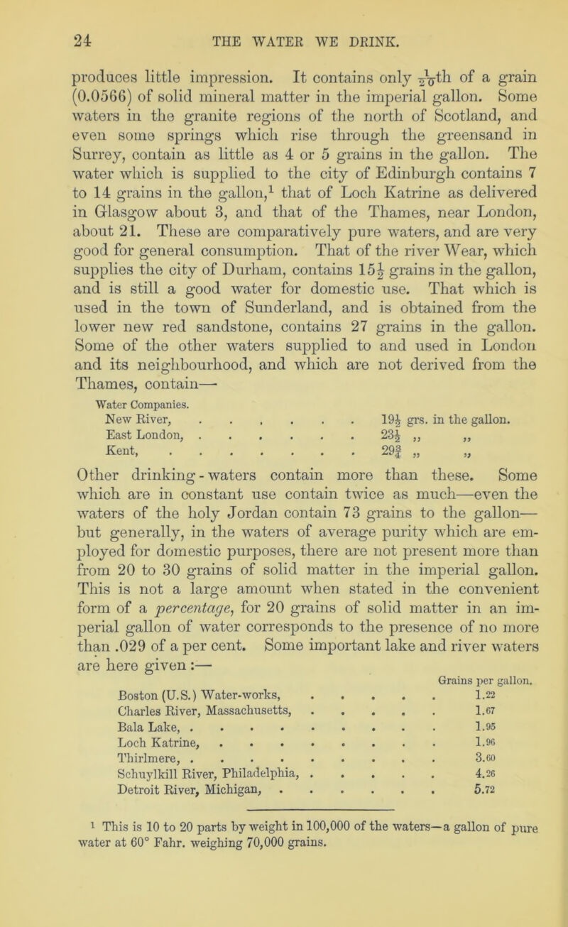 produces little impression. It contains only ^V^li of a grain (0.0566) of solid mineral matter in the imperial gallon. Some waters in the granite regions of the north of Scotland, and even some springs which rise through the greensand in Surrey, contain as little as 4 or 5 grains in the gallon. The water which is supplied to the city of Edinburgh contains 7 to 14 grains in the gallon,^ that of Loch Katrine as delivered in Glasgow about 3, and that of the Thames, near London, about 21. These are comparatively pure waters, and are very good for general consumption. That of the river Wear, which supplies the city of Durham, contains 15| grains in the gallon, and is still a good water for domestic use. That which is used in the town of Sunderland, and is obtained from the lower new red sandstone, contains 27 grains in the gallon. Some of the other waters supplied to and used in London and its neighbourhood, and which are not derived from the Thames, contain—■ Water Companies. New River, ...... 19^ grs. in the gallon. East London, 23^ ,, „ Kent, 29| „ „ Other drinking-waters contain more than these. Some which are in constant use contain twice as much—even the waters of the holy Jordan contain 73 grains to the gallon— but generally, in the waters of average purity which are em- ployed for domestic purposes, there are not present more than from 20 to 30 grains of solid matter in the imperial gallon. This is not a large amount when stated in the convenient form of a percentage^ for 20 grains of solid matter in an im- perial gallon of water corresponds to the presence of no more than .029 of a per cent. Some important lake and river waters are here given:— Grains per gallon. Boston (U. S.) Water-works, 1.22 Charles River, Massachusetts, 1.67 Bala Lake, 1.95 Loch Katrine, 1.96 Thirlmere, 3.6o Schuylkill River, Philadelphia, 4.26 Detroit River, Michigan, 5.72 1 This is 10 to 20 parts by weight in 100,000 of the waters—a gallon of pure water at 60° Fahr. weighing 70,000 grains.