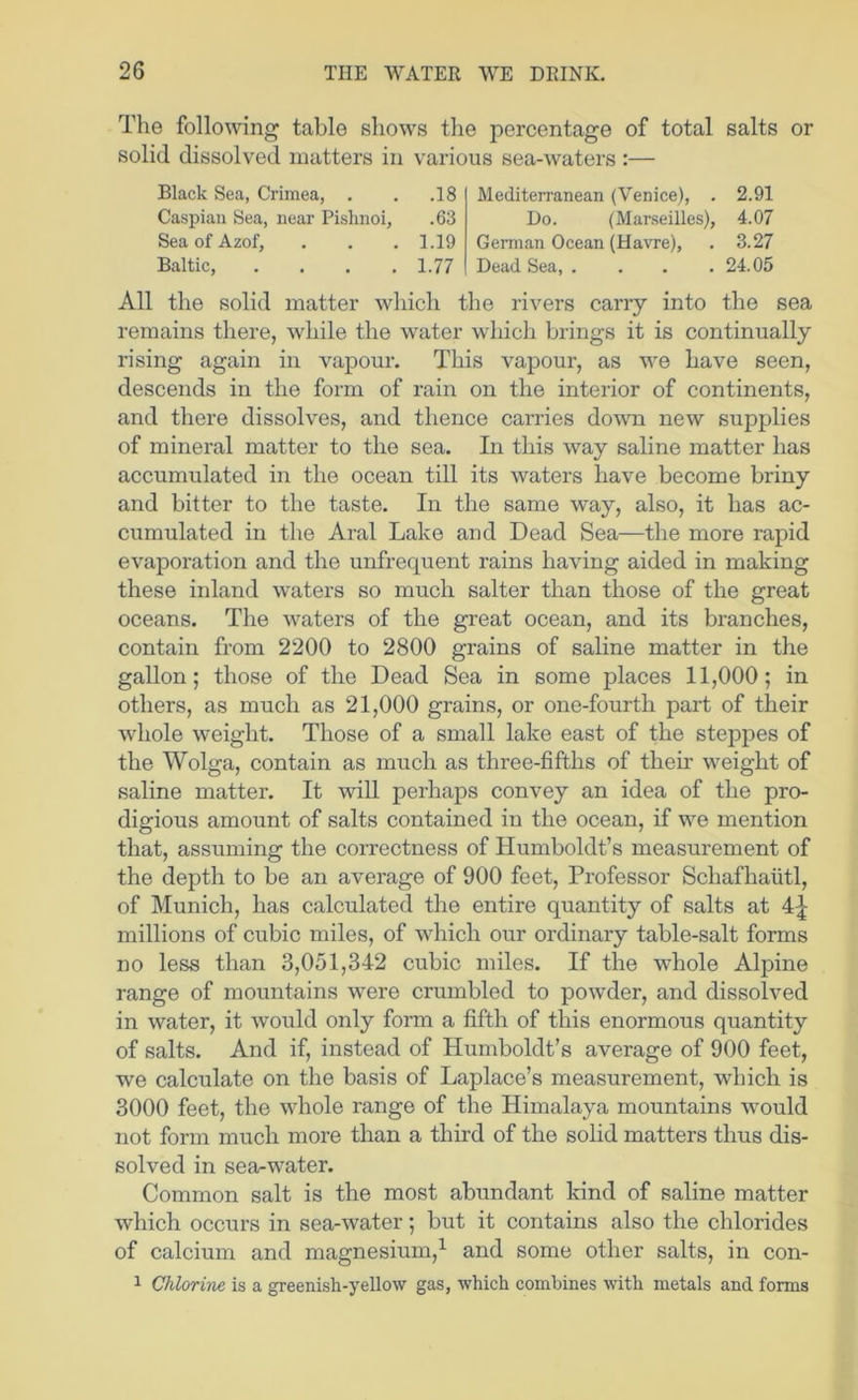 The following table shows the percentage of total salts or solid dissolved matters in various sea-waters :— Black Sea, Crimea, . . .18 Caspian Sea, near Pislinoi, .63 Sea of Azof, . . .1.19 Baltic, . . . .1.77 Mediterranean (Venice), . 2.91 Do. (Marseilles), 4.07 German Ocean (Havre), . 3.27 Dead Sea, . . . .24.05 All the solid matter which the rivers carry into the sea remains there, while the water which brings it is continually rising again in vapour. This vapour, as we have seen, descends in the form of rain on the interior of continents, and there dissolves, and thence carries dotvn new supplies of mineral matter to the sea. In this way saline matter has accumulated in the ocean till its waters have become briny and bitter to the taste. In the same way, also, it has ac- cumulated in the Aral Lake and Dead Sea—the more rapid evaporation and the unfrequent rains having aided in making these inland waters so much salter than those of the great oceans. The waters of the great ocean, and its branches, contain from 2200 to 2800 grains of saline matter in the gallon; those of the Dead Sea in some places 11,000; in others, as much as 21,000 grains, or one-fourth part of their whole weight. Those of a small lake east of the steppes of the Wolga, contain as much as three-fifths of their weight of saline matter. It will perhaps convey an idea of the pro- digious amount of salts contained in the ocean, if we mention that, assuming the correctness of Humboldt’s measurement of the depth to be an average of 900 feet. Professor Schafhaiitl, of Munich, has calculated the entire quantity of salts at 4^ millions of cubic miles, of which our ordinary table-salt forms no less than 3,051,342 cubic miles. If the whole Alpine range of mountains were crumbled to powder, and dissolved in water, it would only form a fifth of this enormous quantity of salts. And if, instead of Humboldt’s average of 900 feet, we calculate on the basis of Laplace’s measurement, which is 3000 feet, the whole range of the Himalaya mountains would not form much more than a third of the solid matters thus dis- solved in sea-water. Common salt is the most abundant kind of saline matter which occurs in sea-water; but it contains also the chlorides of calcium and magnesium,^ and some other salts, in con- 1 Chlorine is a greenish-yellow gas, which combines with metals and forms