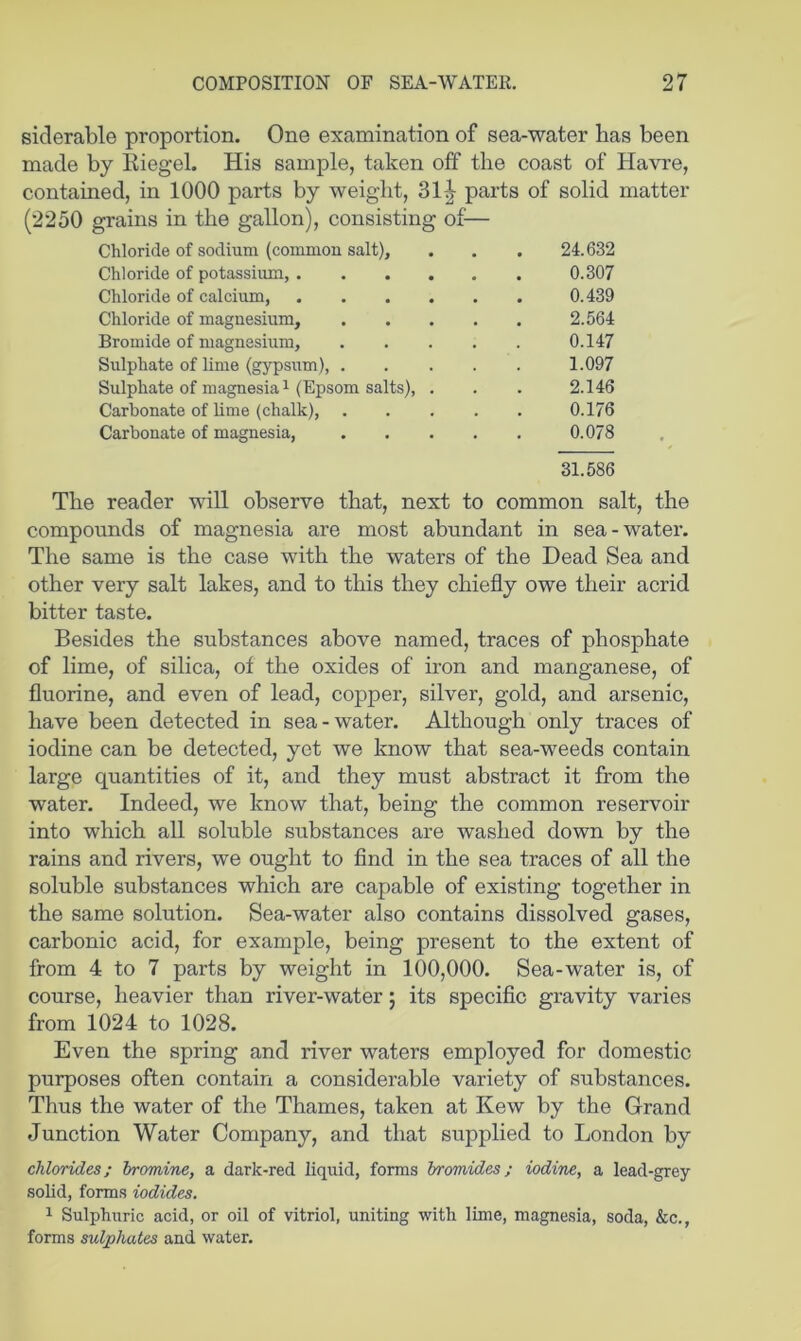 siderable proportion. One examination of sea-water has been made by Kiegel. His sample, taken off the coast of Havre, contained, in 1000 parts by weight, 31^ parts of solid matter (2250 grains in the gallon), consisting of^— Chloride of sodium (common salt), . . . 24.632 Chloride of potassium, 0.307 Chloride of calcium, 0.439 Chloride of magnesium, 2.564 Bromide of magnesium, 0.147 Sulphate of lime (gypsum), 1.097 Sulphate of magnesia 1 (Epsom salts), . . . 2.146 Carbonate of lime (chalk), 0.176 Carbonate of magnesia, 0.078 31.586 The reader will observe that, next to common salt, the compounds of magnesia are most abundant in sea-water. The same is the case with the waters of the Dead Sea and other very salt lakes, and to this they chiefly owe their acrid bitter taste. Besides the substances above named, traces of phosphate of lime, of silica, of the oxides of iron and manganese, of fluorine, and even of lead, copper, silver, gold, and arsenic, have been detected in sea-water. Although only traces of iodine can be detected, yet we know that sea-weeds contain large quantities of it, and they must abstract it from the water. Indeed, we know that, being the common reservoir into which all soluble substances are washed down by the rains and rivers, we ought to find in the sea traces of all the soluble substances which are capable of existing together in the same solution. Sea-water also contains dissolved gases, carbonic acid, for example, being present to the extent of from 4 to 7 parts by weight in 100,000. Sea-water is, of course, heavier than river-water; its specific gravity varies from 1024 to 1028. Even the spring and river waters employed for domestic purposes often contain a considerable variety of substances. Thus the water of the Thames, taken at Kew by the Grand Junction Water Company, and that supplied to London by chlorides; bromine, a dark-red liquid, forms bromides; iodine, a lead-grey solid, forms iodides. ^ Sulphuric acid, or oil of vitriol, uniting with lime, magnesia, soda, &c., forms sulphates and water.