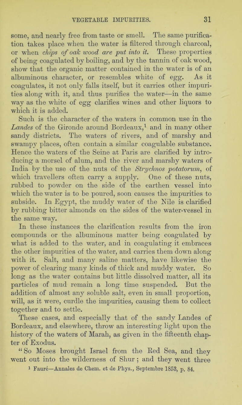 some, and nearly free from taste or smell. The same purifica- tion takes place when the water is filtered through charcoal, or when chips of oak wood are put into it. These properties of being coagulated by boiling, and by the tannin of oak wood, show that the organic matter contained in the water is of an albuminous character, or resembles white of egg. As it coagulates, it not only falls itself, but it carries other impuri- ties along with it, and thus purifies the water—in the same way as the white of egg clarifies wines and other liquors to which it is added. Such is the character of the waters in common use in the Landes of the Gironde around Bordeaux,^ and in many other sandy districts. The waters of rivers, and of marshy and swampy places, often contain a similar coagulable substance. Hence the waters of the Seine at Paris are clarified by intro- ducing a morsel of alum, and the river and marshy waters of India by the use of the nuts of the Strychnos potatorum, of which travellers often carry a supply. One of these nuts, rubbed to powder on the side of the earthen vessel into which the water is to be poured, soon causes the impurities to subside. In Egypt, the muddy water of the Nile is clarified by rubbing bitter almonds on the sides of the water-vessel in the same way. In these instances the clarification results from the iron compounds or the albuminous matter being coagulated by what is added to the water, and in coagulating it embraces the other impurities of the water, and carries them down along with it. Salt, and many saline matters, have likewise the power of clearing many kinds of thick and muddy water. So long as the water contains but little dissolved matter, all its particles of mud remain a long time suspended. But the addition of almost any soluble salt, even in small proportion, will, as it were, curdle the impurities, causing them to collect together and to settle. These cases, and especially that of the sandy Landes of Bordeaux, and elsewhere, throw an interesting light upon the history of the waters of Marah, as given in the fifteenth chap- ter of Exodus. “ So Moses brought Israel from the Ked Sea, and they went out into the wilderness of Shur ; and they went three 1 Faure—Annales de CLem. et de Phys., Septembre 1853, p. 84.