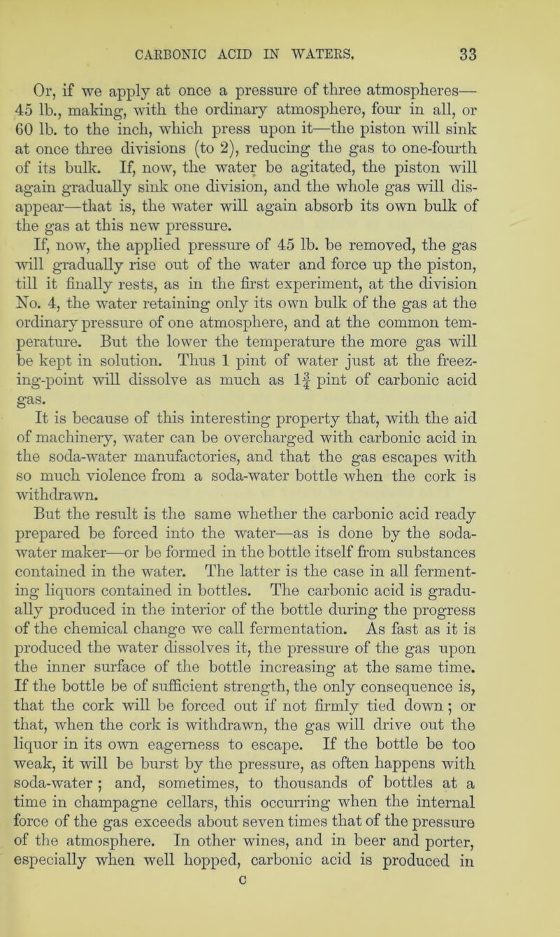 Or, if we apply at once a pressure of three atmospheres— 45 lb., making, with the ordinary atmosphere, four in all, or 60 lb. to the inch, which press upon it—the piston will sink at once three divisions (to 2), reducing the gas to one-fourth of its bulk. If, now, the water be agitated, the piston will again gradually sink one division, and the whole gas will dis- appear—that is, the water will again absorb its own bulk of the gas at this new pressure. If, now, the applied pressure of 45 lb. be removed, the gas will gradually rise out of the water and force up the piston, till it finally rests, as in the first experiment, at the division No. 4, the water retaining only its own bulk of the gas at the ordinary pressure of one atmosphere, and at the common tem- perature. But the lower the temperature the more gas will be kept in solution. Thus 1 pint of water just at the freez- ing-point will dissolve as much as If pint of carbonic acid gas. ^ It is because of this interesting property that, with the aid of machinery, water can be overcharged with carbonic acid in the soda-water manufactories, and that the gas escapes with so much violence from a soda-water bottle when the cork is withdrawn. But the result is the same whether the carbonic acid ready prepared be forced into the water—as is done by the soda- water maker—or be formed in the bottle itself from substances contained in the water. The latter is the case in all ferment- ing liquors contained in bottles. The carbonic acid is gradu- ally produced in the interior of the bottle during the progress of the chemical change we call fermentation. As fast as it is produced the water dissolves it, the pressure of the gas upon the inner surface of the bottle increasing at the same time. If the bottle be of sufficient strength, the only consequence is, that the cork will be forced out if not firmly tied down; or that, when the cork is withdrawn, the gas will drive out the liquor in its own eagerness to escape. If the bottle be too weak, it will be burst by the pressure, as often happens with soda-water ; and, sometimes, to thousands of bottles at a time in champagne cellars, this occurring when the internal force of the gas exceeds about seven times that of the pressure of tlie atmosphere. In other wines, and in beer and porter, especially when well hopped, carbonic acid is produced in c