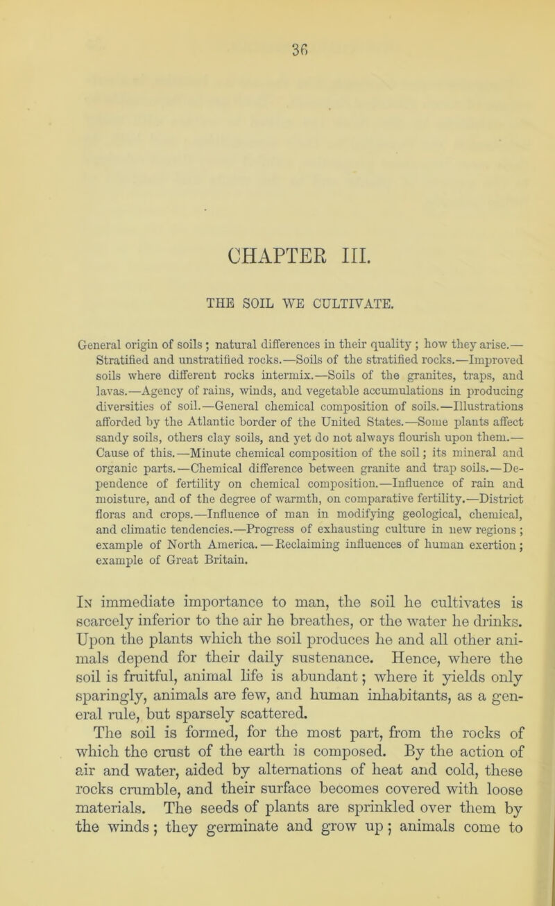 CHAPTER III. THE SOIL WE CULTIVATE. General origin of soils; natural differences in their quality ; how they arise.— Stratified and unstratified rocks.—Sods of the stratified rocks.—Improved soils where different rocks intermix.—Soils of the granites, traps, and lavas.—Agency of raius, winds, and vegetable accumulations in producing diversities of soil.—General chemical composition of soils.—Illustrations afforded by the Atlantic border of the United States.—Some plants affect sandy soils, others clay soils, and j^et do not always flourish upon them.— Cause of this.—Minute chemical composition of the soil; its mineral and organic parts.—Chemical difference between granite and trap soils.—De- pendence of fertility on chemical composition.—Influence of rain and moisture, and of the degree of warmth, on comparative fertdity.—District floras and crops.—Influence of man in modifying geological, chemical, and climatic tendencies.—Progress of exhausting culture in new regions ; example of North America. — Eeclaiming influences of human exertion; example of Great Britain. In immediate importance to man, the soil he cultivates is scarcely inferior to the air he breathes, or the water he diinks. Upon the plants which the soil produces he and all other ani- mals depend for their daily sustenance. Hence, where the soil is fruitful, animal life is abundant; where it yields only sparingly, animals are few, and human inhabitants, as a gen- eral rule, but sparsely scattered. The soil is formed, for the most part, from the rocks of which the crust of the earth is composed. By the action of air and water, aided by alternations of heat and cold, these rocks crumble, and their surface becomes covered with loose materials. The seeds of plants are sprinkled over them by the winds; they germinate and grow up; animals come to